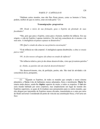 128
                                PARTE 2ª - CAPÍTULO IV

      “Habitam certos mundos, mas não lhes ficam presos, como os homens à Terra;
podem, melhor do que os outros, estar em toda parte.” (1)

                              Transmigrações progressivas

       189. Desde o início de sua formação, goza o Espírito da plenitude de suas
faculdades?

       “Não, pois que para o Espírito, como para o homem, também há infância. Em sua
origem, a vida do Espírito é apenas instintiva. Ele mal tem consciência de si mesmo e de
seus atos. A inteligência só pouco a pouco se desenvolve.”

       190. Qual o estado da alma na sua primeira encarnação?

       “O da infância na vida corporal. A inteligência apenas desabrocha: a alma se ensaia
para a vida.”

       191. As dos nossos selvagens são almas no estado de infância?

       “De infância relativa, pois já são almas desenvolvidas, visto que já nutrem paixões.”

       a) - Então, as paixões são um sinal de desenvolvimento?

       “De desenvolvimento, sim; de perfeição, porém, não. São sinal de atividade e de
consciência do eu, porquanto,

______________
        (1)    Segundo os Espíritos, de todos os mundos que compõe o nosso sistema
planetário, a Terra é dos de habitantes menos adiantados, física e moralmente. Marte lhe
estaria ainda abaixo, sendo-lhe Júpiter superior de muito, a todos os respeitos. O Sol não
seria mundo habitado por seres corpóreos, mas simplesmente um lugar de reunião dos
Espíritos superiores, os quais de lá irradiam seus pensamentos para os outros mundos, que
eles dirigem por intermédio de Espíritos menos elevados, transmitindo-os a estes por meio
do fluido universal. Considerado do ponto de vista da sua constituição física, o Sol seria um
foco
 
