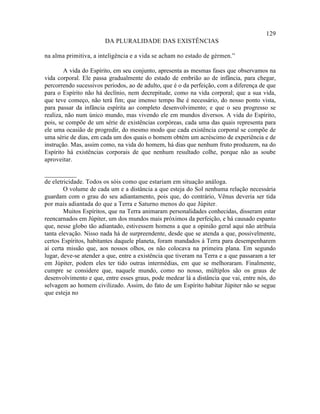 129
                        DA PLURALIDADE DAS EXISTÊNCIAS

na alma primitiva, a inteligência e a vida se acham no estado de gérmen.”

        A vida do Espírito, em seu conjunto, apresenta as mesmas fases que observamos na
vida corporal. Ele passa gradualmente do estado de embrião ao de infância, para chegar,
percorrendo sucessivos períodos, ao de adulto, que é o da perfeição, com a diferença de que
para o Espírito não há declínio, nem decrepitude, como na vida corporal; que a sua vida,
que teve começo, não terá fim; que imenso tempo lhe é necessário, do nosso ponto vista,
para passar da infância espírita ao completo desenvolvimento; e que o seu progresso se
realiza, não num único mundo, mas vivendo ele em mundos diversos. A vida do Espírito,
pois, se compõe de um série de existências corpóreas, cada uma das quais representa para
ele uma ocasião de progredir, do mesmo modo que cada existência corporal se compõe de
uma série de dias, em cada um dos quais o homem obtém um acréscimo de experiência e de
instrução. Mas, assim como, na vida do homem, há dias que nenhum fruto produzem, na do
Espírito há existências corporais de que nenhum resultado colhe, porque não as soube
aproveitar.

__________
de eletricidade. Todos os sóis como que estariam em situação análoga.
        O volume de cada um e a distância a que esteja do Sol nenhuma relação necessária
guardam com o grau do seu adiantamento, pois que, do contrário, Vênus deveria ser tida
por mais adiantada do que a Terra e Saturno menos do que Júpiter.
        Muitos Espíritos, que na Terra animaram personalidades conhecidas, disseram estar
reencarnados em Júpiter, um dos mundos mais próximos da perfeição, e há causado espanto
que, nesse globo tão adiantado, estivessem homens a que a opinião geral aqui não atribuía
tanta elevação. Nisso nada há de surpreendente, desde que se atenda a que, possivelmente,
certos Espíritos, habitantes daquele planeta, foram mandados à Terra para desempenharem
aí certa missão que, aos nossos olhos, os não colocava na primeira plana. Em segundo
lugar, deve-se atender a que, entre a existência que tiveram na Terra e a que passaram a ter
em Júpiter, podem eles ter tido outras intermédias, em que se melhoraram. Finalmente,
cumpre se considere que, naquele mundo, como no nosso, múltiplos são os graus de
desenvolvimento e que, entre esses graus, pode medear lá a distância que vai, entre nós, do
selvagem ao homem civilizado. Assim, do fato de um Espírito habitar Júpiter não se segue
que esteja no
 