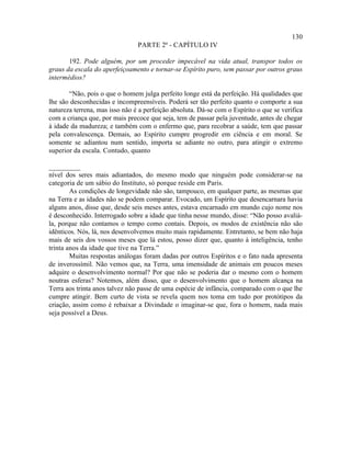 130
                                PARTE 2ª - CAPÍTULO IV

       192. Pode alguém, por um proceder impecável na vida atual, transpor todos os
graus da escala do aperfeiçoamento e tornar-se Espírito puro, sem passar por outros graus
intermédios?

       “Não, pois o que o homem julga perfeito longe está da perfeição. Há qualidades que
lhe são desconhecidas e incompreensíveis. Poderá ser tão perfeito quanto o comporte a sua
natureza terrena, mas isso não é a perfeição absoluta. Dá-se com o Espírito o que se verifica
com a criança que, por mais precoce que seja, tem de passar pela juventude, antes de chegar
à idade da madureza; e também com o enfermo que, para recobrar a saúde, tem que passar
pela convalescença. Demais, ao Espírito cumpre progredir em ciência e em moral. Se
somente se adiantou num sentido, importa se adiante no outro, para atingir o extremo
superior da escala. Contudo, quanto

_________
nível dos seres mais adiantados, do mesmo modo que ninguém pode considerar-se na
categoria de um sábio do Instituto, só porque reside em Paris.
        As condições de longevidade não são, tampouco, em qualquer parte, as mesmas que
na Terra e as idades não se podem comparar. Evocado, um Espírito que desencarnara havia
alguns anos, disse que, desde seis meses antes, estava encarnado em mundo cujo nome nos
é desconhecido. Interrogado sobre a idade que tinha nesse mundo, disse: “Não posso avaliá-
la, porque não contamos o tempo como contais. Depois, os modos de existência não são
idênticos. Nós, lá, nos desenvolvemos muito mais rapidamente. Entretanto, se bem não haja
mais de seis dos vossos meses que lá estou, posso dizer que, quanto à inteligência, tenho
trinta anos da idade que tive na Terra.”
        Muitas respostas análogas foram dadas por outros Espíritos e o fato nada apresenta
de inverossímil. Não vemos que, na Terra, uma imensidade de animais em poucos meses
adquire o desenvolvimento normal? Por que não se poderia dar o mesmo com o homem
noutras esferas? Notemos, além disso, que o desenvolvimento que o homem alcança na
Terra aos trinta anos talvez não passe de uma espécie de infância, comparado com o que lhe
cumpre atingir. Bem curto de vista se revela quem nos toma em tudo por protótipos da
criação, assim como é rebaixar a Divindade o imaginar-se que, fora o homem, nada mais
seja possível a Deus.
 