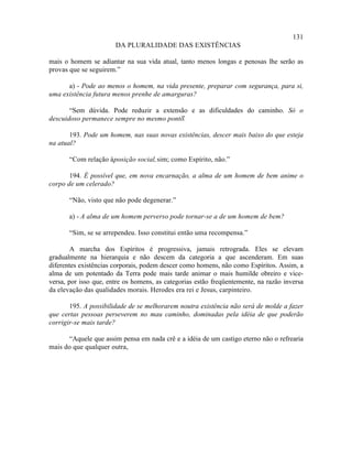 131
                       DA PLURALIDADE DAS EXISTÊNCIAS

mais o homem se adiantar na sua vida atual, tanto menos longas e penosas lhe serão as
provas que se seguirem.”

      a) - Pode ao menos o homem, na vida presente, preparar com segurança, para si,
uma existência futura menos prenhe de amarguras?

       “Sem dúvida. Pode reduzir a extensão e as dificuldades do caminho. Só o
descuidoso permanece sempre no mesmo ponto.
                                         ”

       193. Pode um homem, nas suas novas existências, descer mais baixo do que esteja
na atual?

       “Com relação à posição social, sim; como Espírito, não.”

       194. É possível que, em nova encarnação, a alma de um homem de bem anime o
corpo de um celerado?

       “Não, visto que não pode degenerar.”

       a) - A alma de um homem perverso pode tornar-se a de um homem de bem?

       “Sim, se se arrependeu. Isso constitui então uma recompensa.”

        A marcha dos Espíritos é progressiva, jamais retrograda. Eles se elevam
gradualmente na hierarquia e não descem da categoria a que ascenderam. Em suas
diferentes existências corporais, podem descer como homens, não como Espíritos. Assim, a
alma de um potentado da Terra pode mais tarde animar o mais humilde obreiro e vice-
versa, por isso que, entre os homens, as categorias estão freqüentemente, na razão inversa
da elevação das qualidades morais. Herodes era rei e Jesus, carpinteiro.

       195. A possibilidade de se melhorarem noutra existência não será de molde a fazer
que certas pessoas perseverem no mau caminho, dominadas pela idéia de que poderão
corrigir-se mais tarde?

      “Aquele que assim pensa em nada crê e a idéia de um castigo eterno não o refrearia
mais do que qualquer outra,
 