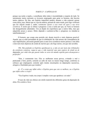 132
                               PARTE 2ª - CAPÍTULO IV

porque sua razão a repele, e semelhante idéia induz à incredulidade a respeito de tudo. Se
unicamente meios racionais se tivessem empregado para guiar os homens, não haveria
tantos cépticos. De fato, um Espírito imperfeito poderá, durante a vida corporal, pensar
como dizes; mas, liberto que se veja da matéria, pensará de outro modo, pois logo verificará
que fez cálculo errado e, então, sentimento oposto a esse trará ele para a sua nova
existência. É assim que se efetua o progresso e essa a razão por que, na Terra os homens
são desigualmente adiantados. Uns já dispõe de experiência que a outros falta, mas que
adquirirão pouco a pouco. Deles depende o acelerar-se-lhes o progresso ou retardar-se
indefinidamente.”

       O homem, que ocupa uma posição má, deseja trocá-la o mais depressa possível.
Aquele, que se acha persuadido de que as tribulações da vida terrena são conseqüência de
suas imperfeições, procurará garantir para si uma nova existência menos penosa e esta idéia
o desviará mais depressa da senda do mal do que a do fogo eterno, em que não acredita.

       196. Não podendo os Espíritos aperfeiçoar-se, a não ser por meio das tribulações
da existência corpórea, segue-se que a vida material seja uma espécie de crisol ou de
depurador, por onde têm que passar todos os seres do mundo espírita para alcançarem a
perfeição?

        “Sim, é exatamente isso. Eles se melhoram nessa provas, evitando o mal e
praticando o bem; porém, somente ao cabo de mais ou menos longo tempo, conforme os
esforços que empreguem; somente após muitas encarnações ou depurações sucessivas,
atingem a finalidade para que tendem.”

       a) - É o corpo que influi sobre o Espírito para que este se melhore, ou o Espírito
que influi sobre o corpo?

       “Teu Espírito é tudo; teu corpo é simples veste que apodrece: eis tudo.”

       O suco da vide nos oferece um símile material dos diferentes graus da depuração da
alma. Ele contém o licor
 