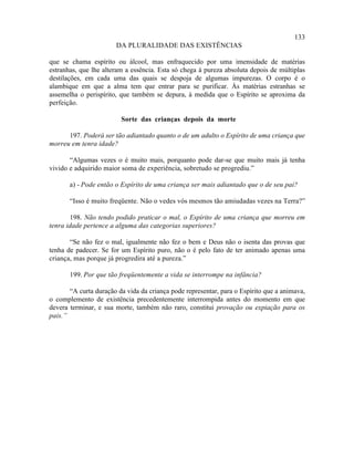 133
                       DA PLURALIDADE DAS EXISTÊNCIAS

que se chama espírito ou álcool, mas enfraquecido por uma imensidade de matérias
estranhas, que lhe alteram a essência. Esta só chega à pureza absoluta depois de múltiplas
destilações, em cada uma das quais se despoja de algumas impurezas. O corpo é o
alambique em que a alma tem que entrar para se purificar. Às matérias estranhas se
assemelha o perispírito, que também se depura, à medida que o Espírito se aproxima da
perfeição.

                         Sorte das crianças depois da morte

      197. Poderá ser tão adiantado quanto o de um adulto o Espírito de uma criança que
morreu em tenra idade?

       “Algumas vezes o é muito mais, porquanto pode dar-se que muito mais já tenha
vivido e adquirido maior soma de experiência, sobretudo se progrediu.”

       a) - Pode então o Espírito de uma criança ser mais adiantado que o de seu pai?

       “Isso é muito freqüente. Não o vedes vós mesmos tão amiudadas vezes na Terra?”

       198. Não tendo podido praticar o mal, o Espírito de uma criança que morreu em
tenra idade pertence a alguma das categorias superiores?

       “Se não fez o mal, igualmente não fez o bem e Deus não o isenta das provas que
tenha de padecer. Se for um Espírito puro, não o é pelo fato de ter animado apenas uma
criança, mas porque já progredira até a pureza.”

       199. Por que tão freqüentemente a vida se interrompe na infância?

       “A curta duração da vida da criança pode representar, para o Espírito que a animava,
o complemento de existência precedentemente interrompida antes do momento em que
devera terminar, e sua morte, também não raro, constitui provação ou expiação para os
pais.”
 