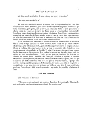 134
                               PARTE 2ª - CAPÍTULO IV

       a) - Que sucede ao Espírito de uma criança que morre pequenina?

       “Recomeça outra existência.”

        Se uma única existência tivesse o homem e se, extinguindo-se-lhe ela, sua sorte
ficasse decidida para a eternidade, qual seria o mérito de metade do gênero humano, da que
morre na infância, para gozar, sem esforços, da felicidade eterna e com que direito se
acharia isenta das condições, às vezes tão duras, a que se vê submetida a outra metade?
Semelhante ordem de coisas não corresponderia à justiça de Deus. Com a reencarnação, a
igualdade é real para todos. O futuro a todos toca sem exceção e sem favor para quem quer
que seja. Os retardatários só de si mesmos se podem queixar. Forçoso é que o homem tenha
o merecimento de seus atos, como tem deles a responsabilidade.
        Aliás, não é racional considerar-se a infância como um estado normal de inocência.
Não se vêem crianças dotadas dos piores instintos, numa idade em que ainda nenhuma
influência pode ter tido a educação? Alguns não há que parecem trazer do berço a astúcia, a
felonia, a perfídia, até pendor para o roubo e para o assassínio, não obstante os bons
exemplos que de todos os lados se lhes dão? A lei civil as absorve de seus crimes, porque,
diz ela, obraram sem discernimento. Tem razão a lei, porque, de fato, elas obram mais por
instinto do que intencionalmente. Donde, porém, provirão instintos tão diversos em
crianças da mesma idade, educadas em condições idênticas e sujeitas às mesmas
influências? Donde a precoce perversidade, senão da inferioridade do Espírito, uma vez que
a educação em nada contribuiu para isso? As que se revelam viciosas, é porque seus
Espíritos muito pouco hão progredido. Sofrem então, por efeito dessa falta de progresso, as
conseqüências , não dos atos que praticam na infância, mas dos de suas existências
anteriores. Assim é que a lei é uma só para todos e que todos são atingidos pela justiça de
Deus.

                                   Sexo nos Espíritos

       200. Têm sexos os Espíritos

      “Não como o entendeis, pois que os sexos dependem da organização. Há entre eles
amor e simpatia, mas baseados na concordância dos sentimentos.”
 