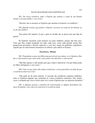 135
                       DA PLURALIDADE DAS EXISTÊNCIAS

      201. Em nossa existência, pode o Espírito que animou o corpo de um homem
animar o de uma mulher e vice-versa?

       “Decerto; são os mesmos os Espíritos que animam os homens e as mulheres.”

       202. Quando errante, que prefere o Espírito; encarnar no corpo de um homem, ou
no de uma mulher?

       “Isso pouco lhe importa. O que o guia na escolha são as provas por que haja de
passar.”

       Os Espíritos encarnam como homens ou como mulheres, porque não têm sexo.
Visto que lhes cumpre progredir em tudo, cada sexo, como cada posição social, lhes
proporciona provações e deveres especiais e, com isso, ensejo de ganharem experiência.
Aquele que só como homem encarnasse só saberia o que sabem os homens.

                                  Parentesco, filiação

       203. Transmitem os pais aos filhos uma parcela de suas almas, ou se limitam a lhes
dar a vida animal a que, mais tarde, outra alma vem adicionar a vida moral?

        “Dão-lhes apenas a vida animal, pois que a alma é indivisível. Um pai obtuso pode
ter filhos inteligentes e vice-versa.”

        204. Uma vez que temos tido muitas existências, a nossa parentela vai além da que
a existência atual nos criou?

       “Não pode ser de outra maneira. A sucessão das existências corporais estabelece
entre os Espíritos ligações que remontam às vossas existências anteriores. Daí, muitas
vezes, a simpatia que vem a existir entre vós e certos Espíritos que vos parecem estranhos.”

       205. A algumas pessoas a doutrina da reencarnação se afigura destruidora dos
laços de família, com o fazê-los anteriores à existência atual.
 