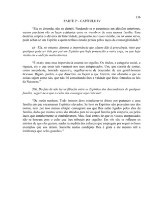 136
                               PARTE 2ª - CAPÍTULO IV

       “Ela os distende; não os destrói. Fundando-se o parentesco em afeições anteriores,
menos precários são os laços existentes entre os membros de uma mesma família. Essa
doutrina amplia os deveres da fraternidade, porquanto, no vosso vizinho, ou no vosso servo,
pode achar-se um Espírito a quem tenhais estado presos pelos laços da consangüinidade.”

       a) - Ela, no entanto, diminui a importância que alguns dão à genealogia, visto que
qualquer pode ter tido por pai um Espírito que haja pertencido a outra raça, ou que haja
vivido em condição muito diversa.

       “É exato; mas essa importância assenta no orgulho. Os títulos, a categoria social, a
riqueza, eis o que esses tais veneram nos seus antepassados. Um, que coraria de contar,
como ascendente, honrado sapateiro, orgulhar-se-ia de descender de um gentil-homem
devasso. Digam, porém, o que disserem, ou façam o que fizerem, não obstarão a que as
coisas sejam como são, que não foi consultando-lhes a vaidade que Deus formulou as leis
da Natureza.”

       206. Do fato de não haver filiação entre os Espíritos dos descendentes de qualquer
família, seguir-se-á que o culto dos avoengos seja ridículo?

        “De modo nenhum. Todo homem deve considerar-se ditoso por pertencer a uma
família em que encarnaram Espíritos elevados. Se bem os Espíritos não procedam uns dos
outros, nem por isso menos afeição consagram aos que lhes estão ligados pelos elos da
família, dado que muitas vezes são atraídos para tal ou qual família pela simpatia, ou pelos
laços que anteriormente se estabeleceram. Mas, ficai certos de que os vossos antepassados
não se honram com o culto que lhes tributais por orgulho. Em vós não se refletem os
méritos de que eles gozem, senão na medida dos esforços que empregais por seguir os bons
exemplos que vos deram. Somente nestas condições lhes é grata e até mesmo útil a
lembrança que deles guardais.”
 