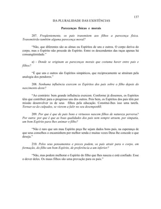 137
                        DA PLURALIDADE DAS EXISTÊNCIAS

                              Parecenças físicas e morais

      207. Freqüentemente, os pais transmitem aos filhos a parecença física.
Transmitirão também alguma parecença moral?

       “Não, que diferentes são as almas ou Espíritos de uns e outros. O corpo deriva do
corpo, mas o Espírito não procede do Espírito. Entre os descendentes das raças apenas há
consangüinidade.”

          a) - Donde se originam as parecenças morais que costuma haver entre pais e
filhos?

       “É que uns e outros são Espíritos simpáticos, que reciprocamente se atraíram pela
analogia dos pendores.”

      208. Nenhuma influência exercem os Espíritos dos pais sobre o filho depois do
nascimento deste?

      “Ao contrário: bem grande influência exercem. Conforme já dissemos, os Espíritos
têm que contribuir para o progresso uns dos outros. Pois bem, os Espíritos dos pais têm por
missão desenvolver os de seus filhos pela educação. Constitui-lhes isso uma tarefa.
Tornar-se-ão culpados, se vierem a falir no seu desempenho. ”

      209. Por que é que de pais bons e virtuosos nascem filhos de natureza perversa?
Por outra: por que é que as boas qualidades dos pais nem sempre atraem, por simpatia,
um bom Espírito para lhes animar o filho?

       “Não é raro que um mau Espírito peça lhe sejam dados bons pais, na esperança de
que seus conselhos o encaminhem por melhor senda e muitas vezes Deus lhe concede o que
deseja.”

      210. Pelos seus pensamentos e preces podem, os pais atrair para o corpo, em
formação, do filho um bom Espírito, de preferência a um inferior?

       “Não, mas podem melhorar o Espírito do filho que lhes nasceu e está confiado. Esse
o dever deles. Os maus filhos são uma provação para os pais.”
 