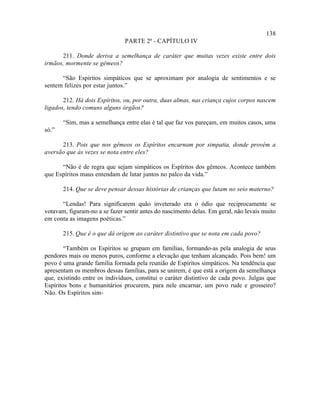 138
                               PARTE 2ª - CAPÍTULO IV

      211. Donde deriva a semelhança de caráter que muitas vezes existe entre dois
irmãos, mormente se gêmeos?

      “São Espíritos simpáticos que se aproximam por analogia de sentimentos e se
sentem felizes por estar juntos.”

       212. Há dois Espíritos, ou, por outra, duas almas, nas criança cujos corpos nascem
ligados, tendo comuns alguns órgãos?

       “Sim, mas a semelhança entre elas é tal que faz vos pareçam, em muitos casos, uma
só.”

      213. Pois que nos gêmeos os Espíritos encarnam por simpatia, donde provém a
aversão que às vezes se nota entre eles?

      “Não é de regra que sejam simpáticos os Espíritos dos gêmeos. Acontece também
que Espíritos maus entendam de lutar juntos no palco da vida.”

       214. Que se deve pensar dessas histórias de crianças que lutam no seio materno?

      “Lendas! Para significarem quão inveterado era o ódio que reciprocamente se
votavam, figuram-no a se fazer sentir antes do nascimento delas. Em geral, não levais muito
em conta as imagens poéticas.”

       215. Que é o que dá origem ao caráter distintivo que se nota em cada povo?

        “Também os Espíritos se grupam em famílias, formando-as pela analogia de seus
pendores mais ou menos puros, conforme a elevação que tenham alcançado. Pois bem! um
povo é uma grande família formada pela reunião de Espíritos simpáticos. Na tendência que
apresentam os membros dessas famílias, para se unirem, é que está a origem da semelhança
que, existindo entre os indivíduos, constitui o caráter distintivo de cada povo. Julgas que
Espíritos bons e humanitários procurem, para nele encarnar, um povo rude e grosseiro?
Não. Os Espíritos sim-
 