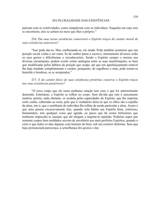 139
                        DA PLURALIDADE DAS EXISTÊNCIAS

patizam com as coletividades, como simpatizam com os indivíduos. Naquelas em cujo seio
se encontrem, eles se acham no meio que lhes é próprio.”

       216. Em suas novas existências conservará o Espírito traços do caráter moral de
suas existências anteriores?

       “Isso pode dar-se. Mas, melhorando-se, ele muda. Pode também acontecer que sua
posição social venha a ser outra. Se de senhor passa a escravo, inteiramente diversos serão
os seus gostos e dificilmente o reconheceríeis. Sendo o Espírito sempre o mesmo nas
diversas encarnações, podem existir certas analogias entre as suas manifestações, se bem
que modificadas pelos hábitos da posição que ocupe, até que um aperfeiçoamento notável
lhe haja mudado completamente o caráter, porquanto, de orgulhoso e mau, pode tornar-se
humilde e bondoso, se se arrependeu.”

       217. E do caráter físico de suas existências pretéritas conserva o Espírito traços
nas suas existências posteriores?

        “O novo corpo que ele toma nenhuma relação tem com o que foi anteriormente
destruído. Entretanto, o Espírito se reflete no corpo. Sem dúvida que este é unicamente
matéria, porém, nada obstante, se modela pelas capacidades do Espírito, que lhe imprime
certo cunho, sobretudo ao rosto, pelo que é verdadeiro dizer-se que os olhos são o espelho
da alma, isto é, que o semblante do indivíduo lhe reflete de modo particular a alma. Assim é
que uma pessoa excessivamente feia, quando nela habita um Espírito bom, criterioso,
humanitário, tem qualquer coisa que agrada, ao passo que há rostos belíssimos que
nenhuma impressão te causam, que até chegam a inspirar-te repulsão. Poderias supor que
somente corpos bem moldados servem de envoltório aos mais perfeitos Espíritos, quando o
certo é que todos os dias deparas com homens de bem, sob um exterior disforme. Sem que
haja pronunciada parecença, a semelhança dos gostos e das
 