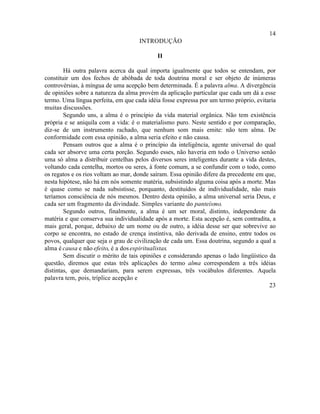 14
                                     INTRODUÇÃO

                                            II

        Há outra palavra acerca da qual importa igualmente que todos se entendam, por
constituir um dos fechos de abóbada de toda doutrina moral e ser objeto de inúmeras
controvérsias, à míngua de uma acepção bem determinada. É a palavra alma. A divergência
de opiniões sobre a natureza da alma provém da aplicação particular que cada um dá a esse
termo. Uma língua perfeita, em que cada idéia fosse expressa por um termo próprio, evitaria
muitas discussões.
        Segundo uns, a alma é o princípio da vida material orgânica. Não tem existência
própria e se aniquila com a vida: é o materialismo puro. Neste sentido e por comparação,
diz-se de um instrumento rachado, que nenhum som mais emite: não tem alma. De
conformidade com essa opinião, a alma seria efeito e não causa.
        Pensam outros que a alma é o princípio da inteligência, agente universal do qual
cada ser absorve uma certa porção. Segundo esses, não haveria em todo o Universo senão
uma só alma a distribuir centelhas pelos diversos seres inteligentes durante a vida destes,
voltando cada centelha, mortos ou seres, à fonte comum, a se confundir com o todo, como
os regatos e os rios voltam ao mar, donde saíram. Essa opinião difere da precedente em que,
nesta hipótese, não há em nós somente matéria, subsistindo alguma coisa após a morte. Mas
é quase como se nada subsistisse, porquanto, destituídos de individualidade, não mais
teríamos consciência de nós mesmos. Dentro desta opinião, a alma universal seria Deus, e
cada ser um fragmento da divindade. Simples variante do panteísmo.
        Segundo outros, finalmente, a alma é um ser moral, distinto, independente da
matéria e que conserva sua individualidade após a morte. Esta acepção é, sem contradita, a
mais geral, porque, debaixo de um nome ou de outro, a idéia desse ser que sobrevive ao
corpo se encontra, no estado de crença instintiva, não derivada de ensino, entre todos os
povos, qualquer que seja o grau de civilização de cada um. Essa doutrina, segundo a qual a
alma é causa e não efeito, é a dos espiritualistas.
        Sem discutir o mérito de tais opiniões e considerando apenas o lado lingüístico da
questão, diremos que estas três aplicações do termo alma correspondem a três idéias
distintas, que demandariam, para serem expressas, três vocábulos diferentes. Aquela
palavra tem, pois, tríplice acepção e
                                                                                        23
 