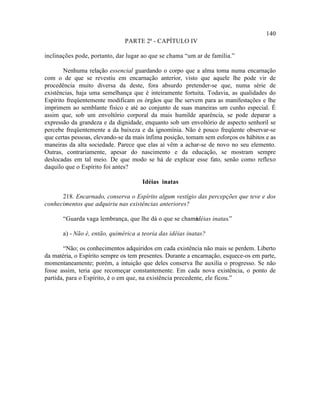 140
                               PARTE 2ª - CAPÍTULO IV

inclinações pode, portanto, dar lugar ao que se chama “um ar de família.”

        Nenhuma relação essencial guardando o corpo que a alma toma numa encarnação
com o de que se revestiu em encarnação anterior, visto que aquele lhe pode vir de
procedência muito diversa da deste, fora absurdo pretender-se que, numa série de
existências, haja uma semelhança que é inteiramente fortuita. Todavia, as qualidades do
Espírito freqüentemente modificam os órgãos que lhe servem para as manifestações e lhe
imprimem ao semblante físico e até ao conjunto de suas maneiras um cunho especial. É
assim que, sob um envoltório corporal da mais humilde aparência, se pode deparar a
expressão da grandeza e da dignidade, enquanto sob um envoltório de aspecto senhoril se
percebe freqüentemente a da baixeza e da ignomínia. Não é pouco freqüente observar-se
que certas pessoas, elevando-se da mais ínfima posição, tomam sem esforços os hábitos e as
maneiras da alta sociedade. Parece que elas aí vêm a achar-se de novo no seu elemento.
Outras, contrariamente, apesar do nascimento e da educação, se mostram sempre
deslocadas em tal meio. De que modo se há de explicar esse fato, senão como reflexo
daquilo que o Espírito foi antes?

                                      Idéias inatas

      218. Encarnado, conserva o Espírito algum vestígio das percepções que teve e dos
conhecimentos que adquiriu nas existências anteriores?

       “Guarda vaga lembrança, que lhe dá o que se chama
                                                       idéias inatas.”

       a) - Não é, então, quimérica a teoria das idéias inatas?

       “Não; os conhecimentos adquiridos em cada existência não mais se perdem. Liberto
da matéria, o Espírito sempre os tem presentes. Durante a encarnação, esquece-os em parte,
momentaneamente; porém, a intuição que deles conserva lhe auxilia o progresso. Se não
fosse assim, teria que recomeçar constantemente. Em cada nova existência, o ponto de
partida, para o Espírito, é o em que, na existência precedente, ele ficou.”
 