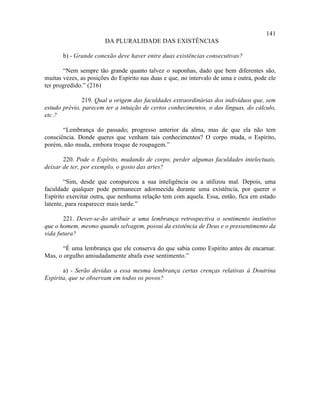 141
                       DA PLURALIDADE DAS EXISTÊNCIAS

       b) - Grande conexão deve haver entre duas existências consecutivas?

       “Nem sempre tão grande quanto talvez o suponhas, dado que bem diferentes são,
muitas vezes, as posições do Espírito nas duas e que, no intervalo de uma e outra, pode ele
ter progredido.” (216)

              219. Qual a origem das faculdades extraordinárias dos indivíduos que, sem
estudo prévio, parecem ter a intuição de certos conhecimentos, o das línguas, do cálculo,
etc.?

       “Lembrança do passado; progresso anterior da alma, mas de que ela não tem
consciência. Donde queres que venham tais conhecimentos? O corpo muda, o Espírito,
porém, não muda, embora troque de roupagem.”

       220. Pode o Espírito, mudando de corpo, perder algumas faculdades intelectuais,
deixar de ter, por exemplo, o gosto das artes?

        “Sim, desde que conspurcou a sua inteligência ou a utilizou mal. Depois, uma
faculdade qualquer pode permanecer adormecida durante uma existência, por querer o
Espírito exercitar outra, que nenhuma relação tem com aquela. Essa, então, fica em estado
latente, para reaparecer mais tarde.”

       221. Dever-se-ão atribuir a uma lembrança retrospectiva o sentimento instintivo
que o homem, mesmo quando selvagem, possui da existência de Deus e o pressentimento da
vida futura?

       “É uma lembrança que ele conserva do que sabia como Espírito antes de encarnar.
Mas, o orgulho amiudadamente abafa esse sentimento.”

       a) - Serão devidas a essa mesma lembrança certas crenças relativas à Doutrina
Espírita, que se observam em todos os povos?
 