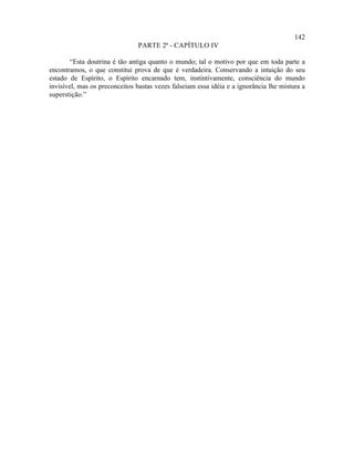 142
                               PARTE 2ª - CAPÍTULO IV

        “Esta doutrina é tão antiga quanto o mundo; tal o motivo por que em toda parte a
encontramos, o que constitui prova de que é verdadeira. Conservando a intuição do seu
estado de Espírito, o Espírito encarnado tem, instintivamente, consciência do mundo
invisível, mas os preconceitos bastas vezes falseiam essa idéia e a ignorância lhe mistura a
superstição.”
 