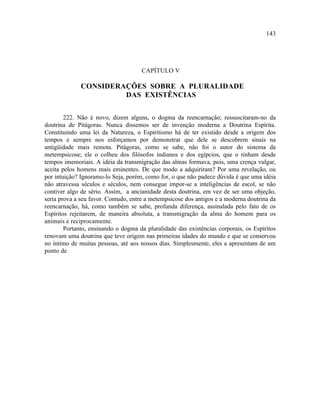 143




                                     CAPÍTULO V

              CONSIDERAÇÕES SOBRE A PLURALIDADE
                       DAS EXISTÊNCIAS


        222. Não é novo, dizem alguns, o dogma da reencarnação; ressuscitaram-no da
doutrina de Pitágoras. Nunca dissemos ser de invenção moderna a Doutrina Espírita.
Constituindo uma lei da Natureza, o Espiritismo há de ter existido desde a origem dos
tempos e sempre nos esforçamos por demonstrar que dele se descobrem sinais na
antigüidade mais remota. Pitágoras, como se sabe, não foi o autor do sistema da
metempsicose; ele o colheu dos filósofos indianos e dos egípcios, que o tinham desde
tempos imemoriais. A idéia da transmigração das almas formava, pois, uma crença vulgar,
aceita pelos homens mais eminentes. De que modo a adquiriram? Por uma revelação, ou
por intuição? Ignoramo-lo Seja, porém, como for, o que não padece dúvida é que uma idéia
não atravessa séculos e séculos, nem consegue impor-se a inteligências de escol, se não
contiver algo de sério. Assim, a ancianidade desta doutrina, em vez de ser uma objeção,
seria prova a seu favor. Contudo, entre a metempsicose dos antigos e a moderna doutrina da
reencarnação, há, como também se sabe, profunda diferença, assinalada pelo fato de os
Espíritos rejeitarem, de maneira absoluta, a transmigração da alma do homem para os
animais e reciprocamente.
        Portanto, ensinando o dogma da pluralidade das existências corporais, os Espíritos
renovam uma doutrina que teve origem nas primeiras idades do mundo e que se conservou
no íntimo de muitas pessoas, até aos nossos dias. Simplesmente, eles a apresentam de um
ponto de
 