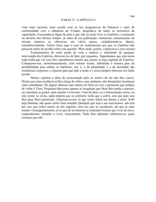 144
                               PARTE 2ª - CAPÍTULO V

vista mais racional, mais acorde com as leis progressivas da Natureza e mais de
conformidade com a sabedoria do Criador, despindo-a de todos os acessórios da
superstição. Circunstância digna de nota é que não só neste livro os Espíritos a ensinaram
no decurso dos últimos tempos: já antes da sua publicação, numerosas comunicações da
mesma natureza se obtiveram em vários países, multiplicando-se depois,
consideravelmente. Talvez fosse aqui o caso de examinarmos por que os Espíritos não
parecem todos de acordo sobre esta questão. Mais tarde, porém, voltaremos a este assunto.
       Examinaremos de outro ponto de vista a matéria e, abstraindo de qualquer
intervenção dos Espíritos, deixemo-los de lado, por enquanto,. Suponhamos que esta teoria
nada tenha que ver com eles; suponhamos mesmo que jamais se haja cogitado de Espíritos.
Coloquemo-nos, momentaneamente, num terreno neutro, admitindo o mesmo grau de
probabilidade para ambas as hipóteses, isto é, a da pluralidade e a da unicidade das
existências corpóreas, e vejamos para que lado a razão e o nosso próprio interesse nos farão
pender.
       Muitos repelem a idéia da reencarnação pelo só motivo de ela não lhes convir.
Dizem que uma existência já lhes chega de sobra e que, portanto, não desejariam recomeçar
outra semelhante. De alguns sabemos que saltam em fúria só com o pensarem que tenham
de voltar à Terra. Perguntar-lhes-emos apenas se imaginam que Deus lhes pediu o parecer,
ou consultou os gostos, para regular o Universo. Uma de duas: ou a reencarnação existe, ou
não existe; se existe, nada importa que os contrarie; terão que a sofrer, sem que para isso
lhes peça Deus permissão. Afiguram-se-nos os que assim falam um doente a dizer: Sofri
hoje bastante, não quero sofrer mais amanhã. Qualquer que seja o seu mau-humor, não terá
por isso que sofrer menos no dia seguinte, nem nos que se sucederem, até que se ache
curado. Conseguintemente, se os que de tal maneira se externam tiverem que viver de novo,
corporalmente, tornarão a viver, reencarnarão. Nada lhes adiantará rebelarem-se, quais
crianças que não
 