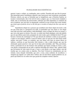 145
                         PLURALIDADE DAS EXISTÊNCIAS

querem ir para o colégio, ou condenados, para a prisão. Passarão pelo que têm de passar.
São demasiado pueris semelhantes objeções, para merecerem mais seriamente examinadas.
Diremos, todavia, aos que as formulam que se tranqüilizem, que a Doutrina Espírita, no
tocante à reencarnação, não é tão terrível como a julgam; que, se a houvessem estudado a
fundo, não se mostrariam tão aterrorizados; saberiam que deles dependem as condições da
nova existência, que será feliz ou desgraçada, conforme ao que tiverem feito neste mundo;
que desde agora poderão elevar-se tão alto que a recaída no lodaçal não lhes seja mais de
temer.
        Suponhamos dirigir-nos a pessoas que acreditam num futuro depois da morte e não
aos que criam para si a perspectiva do nada, ou pretendem que suas almas se vão afogar
num todo universal, onde perdem a individualidade, como os pingos da chuva no oceano, o
que vem a dar quase no mesmo. Ora, pois: se credes num futuro qualquer, certo não admitis
que ele seja idêntico para todos, porquanto de outro modo, qual a utilidade do bem? Por que
haveria o homem de constranger-se? Por que deixaria de satisfazer a todas as suas paixões,
a todos os seus desejos, embora a custa de outrem, uma vez que por isso não ficaria sendo
melhor, nem pior? Credes, ao contrário, que esse futuro será mais ou menos ditoso ou
inditoso, conforme ao que houverdes feito durante a vida e então desejais que seja tão
afortunado quanto possível, visto que há de durar pela eternidade, não? Mas, porventura,
teríeis a pretensão de ser dos homens mais perfeitos que hajam existido na Terra e, pois,
com direito a alcançardes de um salto a suprema felicidade dos eleitos? Não. Admitis então
que há homens de valor maior do que o vosso e com direito a um lugar melhor, sem daí
resultar que vos conteis entre os réprobos. Pois bem! Colocai-vos mentalmente, por um
instante, nessa situação intermédia, que será a vossa, como acabastes de reconhecer, e
imaginai que alguém vos venha dizer: Sofreis; não sois tão felizes quanto poderíeis ser, ao
passo que diante de vós estão seres que gozam de completa ventura. Quereis
 