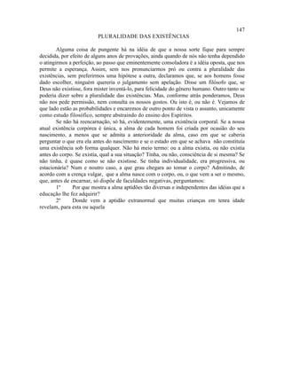 147
                          PLURALIDADE DAS EXISTÊNCIAS

        Alguma coisa de pungente há na idéia de que a nossa sorte fique para sempre
decidida, por efeito de alguns anos de provações, ainda quando de nós não tenha dependido
o atingirmos a perfeição, ao passo que eminentemente consoladora é a idéia oposta, que nos
permite a esperança. Assim, sem nos pronunciarmos pró ou contra a pluralidade das
existências, sem preferirmos uma hipótese a outra, declaramos que, se aos homens fosse
dado escolher, ninguém quereria o julgamento sem apelação. Disse um filósofo que, se
Deus não existisse, fora mister inventá-lo, para felicidade do gênero humano. Outro tanto se
poderia dizer sobre a pluralidade das existências. Mas, conforme atrás ponderamos, Deus
não nos pede permissão, nem consulta os nossos gostos. Ou isto é, ou não é. Vejamos de
que lado estão as probabilidades e encaremos de outro ponto de vista o assunto, unicamente
como estudo filosófico, sempre abstraindo do ensino dos Espíritos.
        Se não há reencarnação, só há, evidentemente, uma existência corporal. Se a nossa
atual existência corpórea é única, a alma de cada homem foi criada por ocasião do seu
nascimento, a menos que se admita a anterioridade da alma, caso em que se caberia
perguntar o que era ela antes do nascimento e se o estado em que se achava não constituía
uma existência sob forma qualquer. Não há meio termo: ou a alma existia, ou não existia
antes do corpo. Se existia, qual a sua situação? Tinha, ou não, consciência de si mesma? Se
não tinha, é quase como se não existisse. Se tinha individualidade, era progressiva, ou
estacionária? Num e noutro caso, a que grau chegara ao tomar o corpo? Admitindo, de
acordo com a crença vulgar, que a alma nasce com o corpo, ou, o que vem a ser o mesmo,
que, antes de encarnar, só dispõe de faculdades negativas, perguntamos:
        1º     Por que mostra a alma aptidões tão diversas e independentes das idéias que a
educação lhe fez adquirir?
        2º     Donde vem a aptidão extranormal que muitas crianças em tenra idade
revelam, para esta ou aquela
 