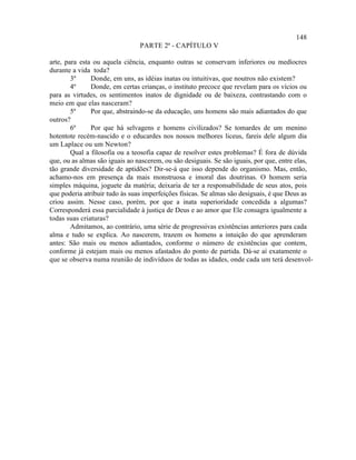 148
                                PARTE 2ª - CAPÍTULO V

arte, para esta ou aquela ciência, enquanto outras se conservam inferiores ou medíocres
durante a vida toda?
        3º     Donde, em uns, as idéias inatas ou intuitivas, que noutros não existem?
        4º     Donde, em certas crianças, o instituto precoce que revelam para os vícios ou
para as virtudes, os sentimentos inatos de dignidade ou de baixeza, contrastando com o
meio em que elas nasceram?
        5º     Por que, abstraindo-se da educação, uns homens são mais adiantados do que
outros?
        6º     Por que há selvagens e homens civilizados? Se tomardes de um menino
hotentote recém-nascido e o educardes nos nossos melhores liceus, fareis dele algum dia
um Laplace ou um Newton?
        Qual a filosofia ou a teosofia capaz de resolver estes problemas? É fora de dúvida
que, ou as almas são iguais ao nascerem, ou são desiguais. Se são iguais, por que, entre elas,
tão grande diversidade de aptidões? Dir-se-á que isso depende do organismo. Mas, então,
achamo-nos em presença da mais monstruosa e imoral das doutrinas. O homem seria
simples máquina, joguete da matéria; deixaria de ter a responsabilidade de seus atos, pois
que poderia atribuir tudo às suas imperfeições físicas. Se almas são desiguais, é que Deus as
criou assim. Nesse caso, porém, por que a inata superioridade concedida a algumas?
Corresponderá essa parcialidade à justiça de Deus e ao amor que Ele consagra igualmente a
todas suas criaturas?
        Admitamos, ao contrário, uma série de progressivas existências anteriores para cada
alma e tudo se explica. Ao nascerem, trazem os homens a intuição do que aprenderam
antes: São mais ou menos adiantados, conforme o número de existências que contem,
conforme já estejam mais ou menos afastados do ponto de partida. Dá-se aí exatamente o
que se observa numa reunião de indivíduos de todas as idades, onde cada um terá desenvol-
 