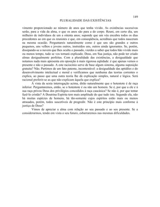 149
                             PLURALIDADE DAS EXISTÊNCIAS

vimento proporcionado ao número de anos que tenha vivido. As existências sucessivas
serão, para a vida da alma, o que os anos são para a do corpo. Reuni, em certo dia, um
milheiro de indivíduos de um a oitenta anos; suponde que um véu encubra todos os dias
precedentes ao em que os reunistes e que, em conseqüência, acreditais que todos nasceram
na mesma ocasião. Perguntareis naturalmente como é que uns são grandes e outros
pequenos, uns velhos e jovens outros, instruídos uns, outros ainda ignorantes. Se, porém,
dissipando-se a nuvem que lhes oculta o passado, vierdes a saber que todos hão vivido mais
ou menos tempo, tudo se vos tornará explicado. Deus, em Sua justiça, não pode ter criado
almas desigualmente perfeitas. Com a pluralidade das existências, a desigualdade que
notamos nada mais apresenta em oposição à mais rigorosa eqüidade: é que apenas vemos o
presente e não o passado. A este raciocínio serve de base algum sistema, alguma suposição
gratuita? Não. Partimos de um fato patente, incontestável: a desigualdade das aptidões e do
desenvolvimento intelectual e moral e verificamos que nenhuma das teorias correntes o
explica, ao passo que uma outra teoria lhe dá explicação simples, natural e lógica. Será
racional preferir-se as que não explicam àquela que explica?
        À vista da sexta interrogação acima, dirão naturalmente que o hotentote é de raça
inferior. Perguntaremos, então, se o hotentote é ou não um homem. Se é, por que a ele e à
sua raça privou Deus dos privilégios concedidos à raça caucásica? Se não é, por que tentar
fazê-lo cristão? A Doutrina Espírita tem mais amplitude do que tudo isto. Segundo ela, não
há muitas espécies de homens, há tão-somente cujos espíritos estão mais ou menos
atrasados, porém, todos suscetíveis de progredir. Não é este princípio mais conforme à
justiça de Deus?
        Vimos de apreciar a alma com relação ao seu passado e ao seu presente. Se a
considerarmos, tendo em vista o seu futuro, esbarraremos nas mesmas dificuldades.
 