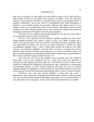 15
                                     INTRODUÇÃO

cada um, do seu ponto de vista, pode com razão defini-la como o faz. O mal está em a
língua dispor somente de uma palavra para exprimir três idéias. A fim de evitar todo
equívoco, seria necessário restringir-se a acepção do termo alma a uma daquelas idéias. A
escolha é indiferente; o que se faz mister é o entendimento entre todos reduzindo-se o
problema a uma simples questão de convenção. Julgamos mais lógico tomá-lo na sua
acepção vulgar e por isso chamamos ALMA ao ser imaterial e individual que em nós reside
e sobrevive ao corpo. Mesmo quando esse ser não existisse, não passasse de produto da
imaginação, ainda assim fora preciso um termo para designá-lo.
       Na ausência de um vocábulo especial para tradução de cada uma das outras idéias a
que corresponde a palavra alma, denominamos:
       Princípio vital o princípio da vida material e orgânica, qualquer que seja a fonte
donde promane, princípio esse comum a todos os seres vivos, desde as plantas até o
homem. Pois que pode haver vida com exclusão da faculdade de pensar, o princípio vital é
uma propriedade da matéria, um efeito que se produz achando-se a matéria em dadas
circunstâncias. Segundo outros, e esta é a idéia mais comum, ele reside em um fluido
especial, universalmente espalhado e do qual cada ser absorve e assimila uma parcela
durante a vida, tal como os corpos inertes absorvem a luz. Esse seria então o fluido vital
que, na opinião de alguns, em nada difere do fluido elétrico animalizado, ao qual também se
dão os nomes de fluido magnético, fluido nervoso, etc.
       Seja como for, um fato há que ninguém ousaria contestar, pois que resulta da
observação: é que os seres orgânicos têm em si uma forma íntima que determina o
fenômeno da vida, enquanto essa força existe; que a vida material é comum a todos os seres
orgânicos e independe da inteligência e do pensamento; que a inteligência e o pensamento
são faculdades próprias de certas espécies orgânicas; finalmente, que entre as espécies
orgânicas dotadas de inteligência e de pensamento há uma dotada também de um senso
moral especial, que lhe dá incontestável superioridade sobre as outras: a espécie humana.
       Concebe-se que, com uma acepção múltipla, o termo alma não exclui o
materialismo, nem o panteísmo. O próprio espiritualismo pode entender a alma de acordo
com uma ou outra das duas primeiras definições, sem prejuízo do Ser imaterial distinto, a
que então dará um nome qualquer. Assim, aquela palavra não representa uma opinião:
 