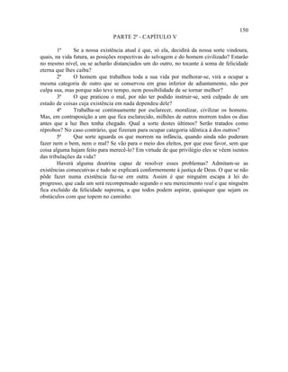 150
                                PARTE 2ª - CAPÍTULO V

        1ª     Se a nossa existência atual é que, só ela, decidirá da nossa sorte vindoura,
quais, na vida futura, as posições respectivas do selvagem e do homem civilizado? Estarão
no mesmo nível, ou se acharão distanciados um do outro, no tocante à soma de felicidade
eterna que lhes caiba?
        2ª     O homem que trabalhou toda a sua vida por melhorar-se, virá a ocupar a
mesma categoria de outro que se conservou em grau inferior de adiantamento, não por
culpa sua, mas porque não teve tempo, nem possibilidade de se tornar melhor?
        3ª     O que praticou o mal, por não ter podido instruir-se, será culpado de um
estado de coisas cuja existência em nada dependeu dele?
        4ª     Trabalha-se continuamente por esclarecer, moralizar, civilizar os homens.
Mas, em contraposição a um que fica esclarecido, milhões de outros morrem todos os dias
antes que a luz lhes tenha chegado. Qual a sorte destes últimos? Serão tratados como
réprobos? No caso contrário, que fizeram para ocupar categoria idêntica à dos outros?
        5ª     Que sorte aguarda os que morrem na infância, quando ainda não puderam
fazer nem o bem, nem o mal? Se vão para o meio dos eleitos, por que esse favor, sem que
coisa alguma hajam feito para merecê-lo? Em virtude de que privilégio eles se vêem isentos
das tribulações da vida?
        Haverá alguma doutrina capaz de resolver esses problemas? Admitam-se as
existências consecutivas e tudo se explicará conformemente à justiça de Deus. O que se não
pôde fazer numa existência faz-se em outra. Assim é que ninguém escapa à lei do
progresso, que cada um será recompensado segundo o seu merecimento real e que ninguém
fica excluído da felicidade suprema, a que todos podem aspirar, quaisquer que sejam os
obstáculos com que topem no caminho.
 