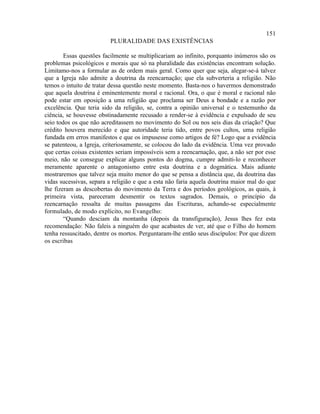 151
                         PLURALIDADE DAS EXISTÊNCIAS

        Essas questões facilmente se multiplicariam ao infinito, porquanto inúmeros são os
problemas psicológicos e morais que só na pluralidade das existências encontram solução.
Limitamo-nos a formular as de ordem mais geral. Como quer que seja, alegar-se-á talvez
que a Igreja não admite a doutrina da reencarnação; que ela subverteria a religião. Não
temos o intuito de tratar dessa questão neste momento. Basta-nos o havermos demonstrado
que aquela doutrina é eminentemente moral e racional. Ora, o que é moral e racional não
pode estar em oposição a uma religião que proclama ser Deus a bondade e a razão por
excelência. Que teria sido da religião, se, contra a opinião universal e o testemunho da
ciência, se houvesse obstinadamente recusado a render-se à evidência e expulsado de seu
seio todos os que não acreditassem no movimento do Sol ou nos seis dias da criação? Que
crédito houvera merecido e que autoridade teria tido, entre povos cultos, uma religião
fundada em erros manifestos e que os impusesse como artigos de fé? Logo que a evidência
se patenteou, a Igreja, criteriosamente, se colocou do lado da evidência. Uma vez provado
que certas coisas existentes seriam impossíveis sem a reencarnação, que, a não ser por esse
meio, não se consegue explicar alguns pontos do dogma, cumpre admiti-lo e reconhecer
meramente aparente o antagonismo entre esta doutrina e a dogmática. Mais adiante
mostraremos que talvez seja muito menor do que se pensa a distância que, da doutrina das
vidas sucessivas, separa a religião e que a esta não faria aquela doutrina maior mal do que
lhe fizeram as descobertas do movimento da Terra e dos períodos geológicos, as quais, à
primeira vista, pareceram desmentir os textos sagrados. Demais, o princípio da
reencarnação ressalta de muitas passagens das Escrituras, achando-se especialmente
formulado, de modo explícito, no Evangelho:
        “Quando desciam da montanha (depois da transfiguração), Jesus lhes fez esta
recomendação: Não faleis a ninguém do que acabastes de ver, até que o Filho do homem
tenha ressuscitado, dentre os mortos. Perguntaram-lhe então seus discípulos: Por que dizem
os escribas
 