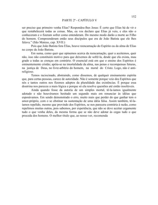 152
                                PARTE 2ª - CAPÍTULO V

ser preciso que primeiro venha Elias? Respondeu-lhes Jesus: É certo que Elias há de vir e
que restabelecerá todas as coisas. Mas, eu vos declaro que Elias já veio, e eles não o
conheceram e o fizeram sofrer como entenderam. Do mesmo modo darão a morte ao Filho
do homem. Compreenderam então seus discípulos que era de João Batista que ele lhes
falava.” (São Mateus, cap. XVII.)
        Pois que João Batista fora Elias, houve reencarnação do Espírito ou da alma de Elias
no corpo de João Batista.
        Em suma, como quer que opinemos acerca da reencarnação, quer a aceitemos, quer
não, isso não constituirá motivo para que deixemos de sofrê-la, desde que ela exista, mau
grado a todas as crenças em contrário. O essencial está em que o ensino dos Espíritos é
eminentemente cristão; apóia-se na imortalidade da alma, nas penas e recompensas futuras,
na justiça de Deus, no livre-arbítrio do homem, na moral do Cristo. Logo, não é anti-
religioso.
        Temos raciocinado, abstraindo, como dissemos, de qualquer ensinamento espírita
que, para certas pessoas, carece de autoridade. Não é somente porque veio dos Espíritos que
nós e tantos outros nos fizemos adeptos da pluralidade das existências. É porque essa
doutrina nos pareceu a mais lógica e porque só ela resolve questões até então insolúveis.
        Ainda quando fosse da autoria de um simples mortal, tê-la-íamos igualmente
adotado e não houvéramos hesitado um segundo mais em renunciar às idéias que
esposávamos. Em sendo demonstrado o erro, muito mais que perder do que ganhar tem o
amor-próprio, com o se obstinar na sustentação de uma idéia falsa. Assim também, tê-la-
íamos repelido, mesmo que provindo dos Espíritos, se nos parecera contrária à razão, como
repelimos muitas outras, pois sabemos, por experiência, que não se deve aceitar cegamente
tudo o que venha deles, da mesma forma que se não deve adotar às cegas tudo o que
proceda dos homens. O melhor título que, ao nosso ver, recomenda
 