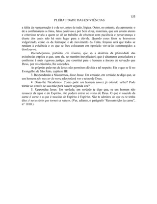 153
                          PLURALIDADE DAS EXISTÊNCIAS

a idéia da reencarnação é o de ser, antes de tudo, lógica. Outro, no entanto, ela apresenta: o
de a confirmarem os fatos, fatos positivos e por bem dizer, materiais, que um estudo atento
e criterioso revela a quem se dê ao trabalho de observar com paciência e perseverança e
diante dos quais não há mais lugar para a dúvida. Quando esses fatos se houverem
vulgarizado, como os da formação e do movimento da Terra, forçoso será que todos se
rendam à evidência e os que se lhes colocaram em oposição ver-se-ão constrangidos a
desdizer-se.
        Reconheçamos, portanto, em resumo, que só a doutrina da pluralidade das
existências explica o que, sem ela, se mantém inexplicável; que é altamente consoladora e
conforme à mais rigorosa justiça; que constitui para o homem a âncora de salvação que
Deus, por misericórdia, lhe concedeu.
        As próprias palavras de Jesus não permitem dúvida a tal respeito. Eis o que se lê no
Evangelho de São João, capítulo III:
        3. Respondendo a Nicodemos, disse Jesus: Em verdade, em verdade, te digo que, se
um homem não nascer de novo não poderá ver o reino de Deus.
                                ,
        4. Disse-lhe Nicodemos: Como pode um homem nascer já estando velho? Pode
tornar ao ventre de sua mãe para nascer segunda vez?
        5. Respondeu Jesus: Em verdade, em verdade te digo que, se um homem não
renascer da água e do Espírito, não poderá entrar no reino de Deus. O que é nascido da
carne é carne e o que é nascido do Espírito é Espírito. Não te admires de que eu te tenha
dito: é necessário que torneis a nascer. (Ver, adiante, o parágrafo “Ressurreição da carne”,
n° 1010.)
 