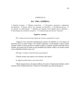 154




                                     CAPÍTULO VI

                               DA VIDA ESPÍRITA

1. Espíritos errantes. - 2. Mundos transitórios. - 3. Percepções, sensações e sofrimentos
dos Espíritos. - 4. Ensaio teórico da sensação nos Espíritos. - 5. Escolha das provas. - 6.
As relações no além-túmulo. - 7. Relações de simpatia e de antipatia entre os Espíritos. -
8. Recordação da existência corpórea. - 9. Comemoração dos mortos. Funerais.

                                   Espíritos errantes

       223. A alma reencarna logo depois de se haver separado do corpo?

        “Algumas vezes reencarna imediatamente, porém, de ordinário só o faz depois de
intervalos mais ou menos longos. Nos mundos superiores, a reencarnação é quase sempre
imediata. Sendo aí menos grosseira a matéria corporal, o Espírito, quando encarnado nesses
mundos, goza quase que de todas as suas faculdades de Espírito, sendo o seu estado normal
o dos sonâmbulos lúcidos entre vós.”

       224. Que é a alma no intervalo das encarnações?

       “Espírito errante, que aspira a novo destino, que espera.”

       a) - Quanto podem durar esses intervalos?

      “Desde algumas horas até alguns milhares de séculos. Propriamente falando, não há
extremo limite estabelecido para o estado de erraticidade, que pode prolongar-se
 