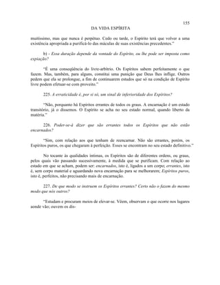 155
                                  DA VIDA ESPÍRITA

muitíssimo, mas que nunca é perpétuo. Cedo ou tarde, o Espírito terá que volver a uma
existência apropriada a purificá-lo das máculas de suas existências precedentes.”

       b) - Essa duração depende da vontade do Espírito, ou lhe pode ser imposta como
expiação?

        “É uma conseqüência do livre-arbítrio. Os Espíritos sabem perfeitamente o que
fazem. Mas, também, para alguns, constitui uma punição que Deus lhes inflige. Outros
pedem que ela se prolongue, a fim de continuarem estudos que só na condição de Espírito
livre podem efetuar-se com proveito.”

       225. A erraticidade é, por si só, um sinal de inferioridade dos Espíritos?

        “Não, porquanto há Espíritos errantes de todos os graus. A encarnação é um estado
transitório, já o dissemos. O Espírito se acha no seu estado normal, quando liberto da
matéria.”

      226. Poder-se-á dizer que são errantes todos os Espíritos que não estão
encarnados?

       “Sim, com relação aos que tenham de reencarnar. Não são errantes, porém, os
Espíritos puros, os que chegaram à perfeição. Esses se encontram no seu estado definitivo.”

        No tocante às qualidades íntimas, os Espíritos são de diferentes ordens, ou graus,
pelos quais vão passando sucessivamente, à medida que se purificam. Com relação ao
estado em que se acham, podem ser: encarnados, isto é, ligados a um corpo; errantes, isto
é, sem corpo material e aguardando nova encarnação para se melhorarem; Espíritos puros,
isto é, perfeitos, não precisando mais de encarnação.

      227. De que modo se instruem os Espíritos errantes? Certo não o fazem do mesmo
modo que nós outros?

      “Estudam e procuram meios de elevar-se. Vêem, observam o que ocorre nos lugares
aonde vão; ouvem os dis-
 