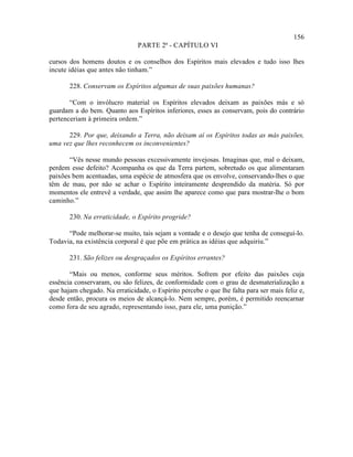 156
                                PARTE 2ª - CAPÍTULO VI

cursos dos homens doutos e os conselhos dos Espíritos mais elevados e tudo isso lhes
incute idéias que antes não tinham.”

       228. Conservam os Espíritos algumas de suas paixões humanas?

       “Com o invólucro material os Espíritos elevados deixam as paixões más e só
guardam a do bem. Quanto aos Espíritos inferiores, esses as conservam, pois do contrário
pertenceriam à primeira ordem.”

      229. Por que, deixando a Terra, não deixam aí os Espíritos todas as más paixões,
uma vez que lhes reconhecem os inconvenientes?

       “Vês nesse mundo pessoas excessivamente invejosas. Imaginas que, mal o deixam,
perdem esse defeito? Acompanha os que da Terra partem, sobretudo os que alimentaram
paixões bem acentuadas, uma espécie de atmosfera que os envolve, conservando-lhes o que
têm de mau, por não se achar o Espírito inteiramente desprendido da matéria. Só por
momentos ele entrevê a verdade, que assim lhe aparece como que para mostrar-lhe o bom
caminho.”

       230. Na erraticidade, o Espírito progride?

      “Pode melhorar-se muito, tais sejam a vontade e o desejo que tenha de consegui-lo.
Todavia, na existência corporal é que põe em prática as idéias que adquiriu.”

       231. São felizes ou desgraçados os Espíritos errantes?

       “Mais ou menos, conforme seus méritos. Sofrem por efeito das paixões cuja
essência conservaram, ou são felizes, de conformidade com o grau de desmaterialização a
que hajam chegado. Na erraticidade, o Espírito percebe o que lhe falta para ser mais feliz e,
desde então, procura os meios de alcançá-lo. Nem sempre, porém, é permitido reencarnar
como fora de seu agrado, representando isso, para ele, uma punição.”
 
