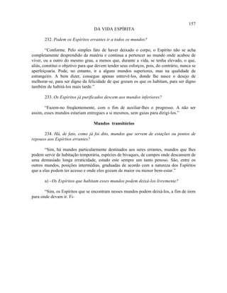 157
                                   DA VIDA ESPÍRITA

       232. Podem os Espíritos errantes ir a todos os mundos?

        “Conforme. Pelo simples fato de haver deixado o corpo, o Espírito não se acha
completamente desprendido da matéria e continua a pertencer ao mundo onde acabou de
viver, ou a outro do mesmo grau, a menos que, durante a vida, se tenha elevado, o que,
aliás, constitui o objetivo para que devem tender seus esforços, pois, do contrário, nunca se
aperfeiçoaria. Pode, no entanto, ir a alguns mundos superiores, mas na qualidade de
estrangeiro. A bem dizer, consegue apenas entrevê-los, donde lhe nasce o desejo de
melhorar-se, para ser digno da felicidade de que gozam os que os habitam, para ser digno
também de habitá-los mais tarde.”

       233. Os Espíritos já purificados descem aos mundos inferiores?

       “Fazem-no freqüentemente, com o fim de auxiliar-lhes o progresso. A não ser
assim, esses mundos estariam entregues a si mesmos, sem guias para dirigi-los.”

                                   Mundos transitórios

      234. Há, de fato, como já foi dito, mundos que servem de estações ou pontos de
repouso aos Espíritos errantes?

       “Sim, há mundos particularmente destinados aos seres errantes, mundos que lhes
podem servir de habitação temporária, espécies de bivaques, de campos onde descansem de
uma demasiado longa erraticidade, estado este sempre um tanto penoso. São, entre os
outros mundos, posições intermédias, graduadas de acordo com a natureza dos Espíritos
que a elas podem ter acesso e onde eles gozam de maior ou menor bem-estar.”

       a) - Os Espíritos que habitam esses mundos podem deixá-los livremente?

       “Sim, os Espíritos que se encontram nesses mundos podem deixá-los, a fim de irem
para onde devam ir. Fi-
 