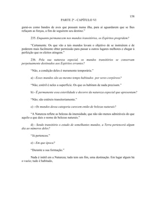 158
                               PARTE 2ª - CAPÍTULO VI

gurai-os como bandos de aves que pousam numa ilha, para aí aguardarem que se lhes
refaçam as forças, a fim de seguirem seu destino.”

       235. Enquanto permanecem nos mundos transitórios, os Espíritos progridem?

       “Certamente. Os que vão a tais mundos levam o objetivo de se instruírem e de
poderem mais facilmente obter permissão para passar a outros lugares melhores e chegar à
perfeição que os eleitos atingem.”

       236. Pela sua natureza especial, os mundos transitórios se conservam
perpetuamente destinados aos Espíritos errantes?

       “Não, a condição deles é meramente temporária.”

       a) - Esses mundos são ao mesmo tempo habitados por seres corpóreos?

       “Não; estéril é neles a superfície. Os que os habitam de nada precisam.”

       b) - É permanente essa esterilidade e decorre da natureza especial que apresentam?

       “Não; são estéreis transitoriamente.”

       c) - Os mundos dessa categoria carecem então de belezas naturais?

       “A Natureza reflete as belezas da imensidade, que não são menos admiráveis do que
aquilo a que dais o nome de belezas naturais.”

       d) - Sendo transitório o estado de semelhantes mundos, a Terra pertencerá algum
dia ao números deles?

       “Já pertenceu.”

       e) - Em que época?

       “Durante a sua formação.”

       Nada é inútil em a Natureza; tudo tem um fim, uma destinação. Em lugar algum há
o vazio; tudo é habitado,
 