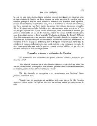 159
                                   DA VIDA ESPÍRITA

há vida em toda parte. Assim, durante a dilatada sucessão dos séculos que passaram antes
do aparecimento do homem na Terra, durante os lentos períodos de transição que as
camadas geológicas atestam, antes mesmo da formação dos primeiros seres orgânicos,
naquela massa informe, naquele árido caos, onde os elementos se achavam em confusão,
não havia ausência de vida. Seres isentos das nossas necessidades, das nossas sensações
físicas, lá encontravam refúgio. Quis Deus que, mesmo assim, ainda imperfeita, a Terra
servisse para alguma coisa. Quem ousaria afirmar que, entre os milhares de mundos que
giram na imensidade, um só, um dos menores, perdido no seio da multidão infinita deles,
goza do privilégio exclusivo de ser povoado? Qual então a utilidade dos demais? Tê-los-ia
Deus feito unicamente para nos recrearem a vista? Suposição absurda, incompatível com a
sabedoria que esplende em todas as suas obras e inadmissível desde que ponderemos na
existência de todos os que não podemos perceber. Ninguém contestará que, nesta idéia da
existência de mundos ainda impróprios para a vida material e, não obstante, já povoados de
seres vivos apropriados a tal meio, há qualquer coisa de grande e sublime, em que talvez se
encontre a solução de mais de um problema.

                  Percepções, sensações e sofrimentos dos Espíritos

       237. Uma vez de volta ao mundo dos Espíritos, conserva a alma as percepções que
tinha na Terra?

       “Sim, além de outras de que aí não dispunha, porque o corpo, qual véu sobre elas
lançado, as obscurecia. A inteligência é um atributo, que tanto mais livremente se manifesta
no Espírito, quanto menos entraves tenha que vencer.”

       238. São ilimitadas as percepções e os conhecimentos dos Espíritos? Numa
palavra: eles sabem tudo?

       “Quanto mais se aproximam da perfeição, tanto mais sabem. Se são Espíritos
superiores, sabem muito. Os Espíritos inferiores são mais ou menos ignorantes acerca de
tudo.”
 