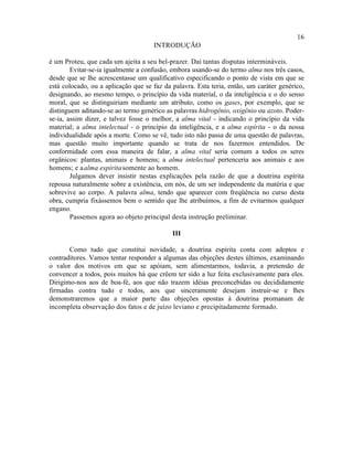 16
                                     INTRODUÇÃO

é um Proteu, que cada um ajeita a seu bel-prazer. Daí tantas disputas intermináveis.
        Evitar-se-ia igualmente a confusão, embora usando-se do termo alma nos três casos,
desde que se lhe acrescentasse um qualificativo especificando o ponto de vista em que se
está colocado, ou a aplicação que se faz da palavra. Esta teria, então, um caráter genérico,
designando, ao mesmo tempo, o princípio da vida material, o da inteligência e o do senso
moral, que se distinguiriam mediante um atributo, como os gases, por exemplo, que se
distinguem aditando-se ao termo genérico as palavras hidrogênio, oxigênio ou azoto. Poder-
se-ia, assim dizer, e talvez fosse o melhor, a alma vital - indicando o princípio da vida
material; a alma intelectual - o princípio da inteligência, e a alma espírita - o da nossa
individualidade após a morte. Como se vê, tudo isto não passa de uma questão de palavras,
mas questão muito importante quando se trata de nos fazermos entendidos. De
conformidade com essa maneira de falar, a alma vital seria comum a todos os seres
orgânicos: plantas, animais e homens; a alma intelectual pertenceria aos animais e aos
homens; e a alma espírita somente ao homem.
        Julgamos dever insistir nestas explicações pela razão de que a doutrina espírita
repousa naturalmente sobre a existência, em nós, de um ser independente da matéria e que
sobrevive ao corpo. A palavra alma, tendo que aparecer com freqüência no curso desta
obra, cumpria fixássemos bem o sentido que lhe atribuímos, a fim de evitarmos qualquer
engano.
        Passemos agora ao objeto principal desta instrução preliminar.

                                            III

       Como tudo que constitui novidade, a doutrina espírita conta com adeptos e
contraditores. Vamos tentar responder a algumas das objeções destes últimos, examinando
o valor dos motivos em que se apóiam, sem alimentarmos, todavia, a pretensão de
convencer a todos, pois muitos há que crêem ter sido a luz feita exclusivamente para eles.
Dirigimo-nos aos de boa-fé, aos que não trazem idéias preconcebidas ou decididamente
firmadas contra tudo e todos, aos que sinceramente desejam instruir-se e lhes
demonstraremos que a maior parte das objeções opostas à doutrina promanam de
incompleta observação dos fatos e de juízo leviano e precipitadamente formado.
 