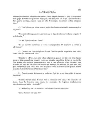 161
                                  DA VIDA ESPÍRITA

tanto mais claramente o Espírito descortina o futuro. Depois da morte, a alma vê e apreende
num golpe de vista suas passadas migrações, mas não pode ver o que Deus lhe reserva.
Para que tal aconteça, preciso é que, ao cabo de múltiplas existências, se haja integrado
nele.”

       a) - Os Espíritos que alcançaram a perfeição absoluta têm conhecimento completo
do futuro?

       “Completo não se pode dizer, por isso que só Deus é soberano Senhor e ninguém O
pode igualar.”

       244. Os Espíritos vêem a Deus?

       “Só os Espíritos superiores o vêem e compreendem. Os inferiores o sentem e
adivinham.”

      a) - Quando um Espírito inferior diz que Deus lhe proíbe ou permite uma coisa,
como sabe que isso lhe vem Dele?

        “Ele não vê a Deus, mas sente a Sua soberania e, quando não deva ser feita alguma
coisa ou dita uma palavra, percebe, como por intuição, a proibição de fazê-la ou dizê-la.
Não tendes vós mesmos pressentimentos, que se vos afiguram avisos secretos, para
fazerdes, ou não, isto ou aquilo? O mesmo nos acontece, se bem que em grau mais alto,
pois compreendes que, sendo mais sutil do que as vossas a essência dos Espíritos, podem
estes receber melhor as advertências divinas.”

       b) - Deus transmite diretamente a ordem ao Espírito, ou por intermédio de outros
Espíritos?

       “Ela não lhe vem direta de Deus. Para se comunicar com Deus, é-lhe necessário ser
digno. Deus lhe transmite suas ordens por intermédio dos Espíritos imediatamente
superiores em perfeição e instrução.”

       245. O Espírito tem circunscrita a visão como os seres corpóreos?

       “Não, ela reside em todo ele.”
 