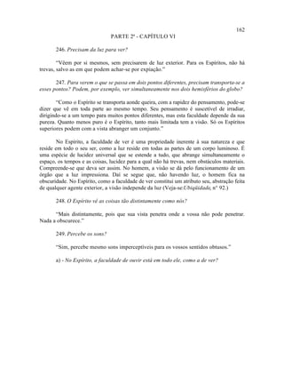 162
                               PARTE 2ª - CAPÍTULO VI

       246. Precisam da luz para ver?

        “Vêem por si mesmos, sem precisarem de luz exterior. Para os Espíritos, não há
trevas, salvo as em que podem achar-se por expiação.”

       247. Para verem o que se passa em dois pontos diferentes, precisam transporta-se a
esses pontos? Podem, por exemplo, ver simultaneamente nos dois hemisférios do globo?

        “Como o Espírito se transporta aonde queira, com a rapidez do pensamento, pode-se
dizer que vê em toda parte ao mesmo tempo. Seu pensamento é suscetível de irradiar,
dirigindo-se a um tempo para muitos pontos diferentes, mas esta faculdade depende da sua
pureza. Quanto menos puro é o Espírito, tanto mais limitada tem a visão. Só os Espíritos
superiores podem com a vista abranger um conjunto.”

        No Espírito, a faculdade de ver é uma propriedade inerente à sua natureza e que
reside em todo o seu ser, como a luz reside em todas as partes de um corpo luminoso. É
uma espécie de lucidez universal que se estende a tudo, que abrange simultaneamente o
espaço, os tempos e as coisas, lucidez para a qual não há trevas, nem obstáculos materiais.
Compreende-se que deva ser assim. No homem, a visão se dá pelo funcionamento de um
órgão que a luz impressiona. Daí se segue que, não havendo luz, o homem fica na
obscuridade. No Espírito, como a faculdade de ver constitui um atributo seu, abstração feita
de qualquer agente exterior, a visão independe da luz (Veja-se:Ubiqüidade, n° 92.)

       248. O Espírito vê as coisas tão distintamente como nós?

      “Mais distintamente, pois que sua vista penetra onde a vossa não pode penetrar.
Nada a obscurece.”

       249. Percebe os sons?

       “Sim, percebe mesmo sons imperceptíveis para os vossos sentidos obtusos.”

       a) - No Espírito, a faculdade de ouvir está em todo ele, como a de ver?
 