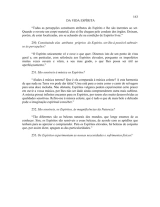 163
                                  DA VIDA ESPÍRITA

      “Todas as percepções constituem atributos do Espírito e lhe são inerentes ao ser.
Quando o reveste um corpo material, elas só lhe chegam pelo conduto dos órgãos. Deixam,
porém, de estar localizadas, em se achando ele na condição de Espírito livre.”

       250. Constituindo elas atributos próprios do Espírito, ser-lhe-á possível subtrair-
se às percepções?

       “O Espírito unicamente vê e ouve o que quer. Dizemos isto de um ponto de vista
geral e, em particular, com referência aos Espíritos elevados, porquanto os imperfeitos
muitas vezes ouvem e vêem, a seu mau grado, o que lhes possa ser útil ao
aperfeiçoamento.”

       251. São sensíveis à música os Espíritos?

       “Aludes à música terrena? Que é ela comparada à música celeste? A esta harmonia
de que nada na Terra vos pode dar idéia? Uma está para a outra como o canto do selvagem
para uma doce melodia. Não obstante, Espíritos vulgares podem experimentar certo prazer
em ouvir a vossa música, por lhes não ser dado ainda compreenderem outra mais sublime.
A música possui infinitos encantos para os Espíritos, por terem eles muito desenvolvidas as
qualidades sensitivas. Refiro-me à música celeste, que é tudo o que de mais belo e delicado
pode a imaginação espiritual conceber.”

       252. São sensíveis, os Espíritos, às magnificências da Natureza?

       “Tão diferentes são as belezas naturais dos mundos, que longe estamos de as
conhecer. Sim, os Espíritos são sensíveis a essas belezas, de acordo com as aptidões que
tenham para as apreciar e compreender. Para os Espíritos elevados, há belezas de conjunto
que, por assim dizer, apagam as das particularidades.”

       253. Os Espíritos experimentam as nossas necessidades e sofrimentos físicos?
 