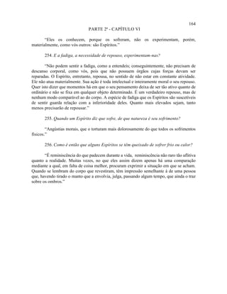 164
                               PARTE 2ª - CAPÍTULO VI

       “Eles os conhecem, porque os sofreram, não os experimentam, porém,
materialmente, como vós outros: são Espíritos.”

       254. E a fadiga, a necessidade de repouso, experimentam-nas?

       “Não podem sentir a fadiga, como a entendeis; conseguintemente, não precisam de
descanso corporal, como vós, pois que não possuem órgãos cujas forças devam ser
reparadas. O Espírito, entretanto, repousa, no sentido de não estar em constante atividade.
Ele não atua materialmente. Sua ação é toda intelectual e inteiramente moral o seu repouso.
Quer isto dizer que momentos há em que o seu pensamento deixa de ser tão ativo quanto de
ordinário e não se fixa em qualquer objeto determinado. É um verdadeiro repouso, mas de
nenhum modo comparável ao do corpo. A espécie de fadiga que os Espíritos são suscetíveis
de sentir guarda relação com a inferioridade deles. Quanto mais elevados sejam, tanto
menos precisarão de repousar.”

       255. Quando um Espírito diz que sofre, de que natureza é seu sofrimento?

        “Angústias morais, que o torturam mais dolorosamente do que todos os sofrimentos
físicos.”

       256. Como é então que alguns Espíritos se têm queixado de sofrer frio ou calor?

       “É reminiscência do que padecem durante a vida, reminiscência não raro tão aflitiva
quanto a realidade. Muitas vezes, no que eles assim dizem apenas há uma comparação
mediante a qual, em falta de coisa melhor, procuram exprimir a situação em que se acham.
Quando se lembram do corpo que revestiram, têm impressão semelhante à de uma pessoa
que, havendo tirado o manto que a envolvia, julga, passando algum tempo, que ainda o traz
sobre os ombros.”
 
