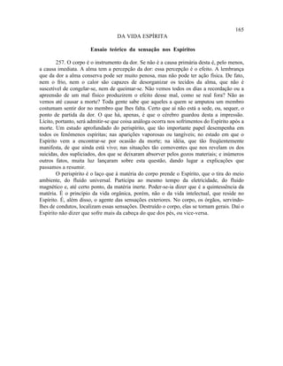 165
                                   DA VIDA ESPÍRITA

                       Ensaio teórico da sensação nos Espíritos

        257. O corpo é o instrumento da dor. Se não é a causa primária desta é, pelo menos,
a causa imediata. A alma tem a percepção da dor: essa percepção é o efeito. A lembrança
que da dor a alma conserva pode ser muito penosa, mas não pode ter ação física. De fato,
nem o frio, nem o calor são capazes de desorganizar os tecidos da alma, que não é
suscetível de congelar-se, nem de queimar-se. Não vemos todos os dias a recordação ou a
apreensão de um mal físico produzirem o efeito desse mal, como se real fora? Não as
vemos até causar a morte? Toda gente sabe que aqueles a quem se amputou um membro
costumam sentir dor no membro que lhes falta. Certo que aí não está a sede, ou, sequer, o
ponto de partida da dor. O que há, apenas, é que o cérebro guardou desta a impressão.
Lícito, portanto, será admitir-se que coisa análoga ocorra nos sofrimentos do Espírito após a
morte. Um estudo aprofundado do perispírito, que tão importante papel desempenha em
todos os fenômenos espíritas; nas aparições vaporosas ou tangíveis; no estado em que o
Espírito vem a encontrar-se por ocasião da morte; na idéia, que tão freqüentemente
manifesta, de que ainda está vivo; nas situações tão comoventes que nos revelam os dos
suicidas, dos supliciados, dos que se deixaram absorver pelos gozos materiais; e inúmeros
outros fatos, muita luz lançaram sobre esta questão, dando lugar a explicações que
passamos a resumir.
        O perispírito é o laço que à matéria do corpo prende o Espírito, que o tira do meio
ambiente, do fluido universal. Participa ao mesmo tempo da eletricidade, do fluido
magnético e, até certo ponto, da matéria inerte. Poder-se-ia dizer que é a quintessência da
matéria. É o princípio da vida orgânica, porém, não o da vida intelectual, que reside no
Espírito. É, além disso, o agente das sensações exteriores. No corpo, os órgãos, servindo-
lhes de condutos, localizam essas sensações. Destruído o corpo, elas se tornam gerais. Daí o
Espírito não dizer que sofre mais da cabeça do que dos pés, ou vice-versa.
 