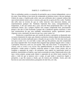 166
                               PARTE 2ª - CAPÍTULO VI

Não se confundam, porém, as sensações do perispírito, que se tornou independente, com as
do corpo. Estas últimas só por termo de comparação as podemos tomar e não por analogia.
Liberto do corpo, o Espírito pode sofrer, mas esse sofrimento não é corporal, embora não
seja exclusivamente moral, como o remorso, pois que ele se queixa de frio e calor. Também
não sofre mais no inverno do que no verão: temo-los visto atravessar chamas, sem
experimentarem qualquer dor. Nenhuma impressão lhes causa, conseguintemente, a
temperatura. A dor que sentem não é, pois, uma dor física propriamente dita: é um vago
sentimento íntimo, que o próprio Espírito nem sempre compreende bem, precisamente
porque a dor não se acha localizada e porque não a produzem agentes exteriores; é mais
uma reminiscência do que uma realidade, reminiscência, porém, igualmente penosa.
Algumas vezes, entretanto, há mais do que isso, como vamos ver.
        Ensina-nos a experiência que, por ocasião da morte, o perispírito se desprende mais
ou menos lentamente do corpo; que, durante os primeiros minutos depois da desencarnação,
o Espírito não encontra explicação para a situação em que se acha. Crê não estar morto, por
isso que se sente vivo; vê a um lado o corpo, sabe que lhe pertence, mas não compreende
que esteja separado dele. Essa situação dura enquanto haja qualquer ligação entre o corpo e
o perispírito. Disse-nos, certa vez, um suicida: “Não, não estou morto.” E acrescentava: No
entanto, sinto os vermes a me roerem. Ora, indubitavelmente, os vermes não lhe roíam o
perispírito e ainda menos o Espírito; roíam-lhe apenas o corpo. Como, porém, não era
completa a separação do corpo e do perispírito, uma espécie de repercussão moral se
produzia, transmitindo ao Espírito o que estava ocorrendo no corpo. Repercussão talvez não
seja o termo próprio, porque pode induzir à suposição de um efeito muito material. Era
antes a visão do que se passava com o corpo, ao qual ainda o conservava ligado o
perispírito, o que lhe causava a ilusão, que ele tomava por realidade. Assim, pois não
haveria no caso uma reminiscência, porquanto ele não fora, em vida,
 