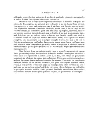167
                                   DA VIDA ESPÍRITA

ruído pelos vermes: havia o sentimento de um fato da atualidade. Isto mostra que deduções
se podem tirar dos fatos, quando atentamente observados.
        Durante a vida, o corpo recebe impressões exteriores e as transmite ao Espírito por
intermédio do perispírito, que constitui, provavelmente, o que se chama fluido nervoso.
Uma vez morto, o corpo nada mais sente, por já não haver nele Espírito, nem perispírito.
Este, desprendido do corpo, experimenta a sensação, porém, como já não lhe chega por um
conduto limitado, ela se lhe torna geral. Ora, não sendo o perispírito, realmente, mais do
que simples agente de transmissão, pois que no Espírito é que está a consciência, lógico
será deduzir-se que, se pudesse existir perispírito sem Espírito, aquele nada sentiria,
exatamente como um corpo que morreu. Do mesmo modo, se o Espírito não tivesse
perispírito, seria inacessível a toda e qualquer sensação dolorosa. É o que se dá com os
Espíritos completamente purificados. Sabemos que quanto mais eles se purificam, tanto
mais etérea se torna a essência do perispírito, donde se segue que a influência material
diminui à medida que o Espírito progride, isto é, à medida que o próprio perispírito se torna
menos grosseiro.
        Mas, dir-se-á, desde que pelo perispírito é que as sensações agradáveis, da mesma
forma que as desagradáveis, se transmitem ao Espírito, sendo o Espírito puro inacessível a
umas, deve sê-lo igualmente às outras. Assim é, de fato, com relação às que provêm
unicamente da influência da matéria que conhecemos. O som dos nossos instrumentos, o
perfume das nossas flores nenhuma impressão lhe causam. Entretanto, ele experimenta
sensações íntimas, de um encanto indefinível, das quais idéia alguma podemos formar,
porque, a esse respeito, somos quais cegos de nascença diante a luz. Sabemos que isso é
real; mas, por que meio se produz? Até lá não vai a nossa ciência. Sabemos que no Espírito
há percepção, sensação, audição, visão; que essas faculdades são atributos do ser todo e
não, como no homem, de uma parte apenas do ser; mas, de que modo ele as tem? Igno-
 