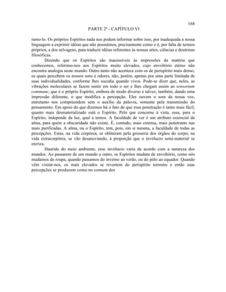 168
                                 PARTE 2ª - CAPÍTULO VI

ramo-lo. Os próprios Espíritos nada nos podem informar sobre isso, por inadequada a nossa
linguagem a exprimir idéias que não possuímos, precisamente como o é, por falta de termos
próprios, a dos selvagens, para traduzir idéias referentes às nossas artes, ciências e doutrinas
filosóficas.
        Dizendo que os Espíritos são inacessíveis às impressões da matéria que
conhecemos, referimo-nos aos Espíritos muito elevados, cujo envoltório etéreo não
encontra analogia neste mundo. Outro tanto não acontece com os de perispírito mais denso,
os quais percebem os nossos sons e odores, não, porém, apenas por uma parte limitada de
suas individualidades, conforme lhes sucedia quando vivos. Pode-se dizer que, neles, as
vibrações moleculares se fazem sentir em todo o ser e lhes chegam assim ao sensorium
commune, que é o próprio Espírito, embora de modo diverso e talvez, também, dando uma
impressão diferente, o que modifica a percepção. Eles ouvem o som da nossa voz,
entretanto nos compreendem sem o auxílio da palavra, somente pela transmissão do
pensamento. Em apoio do que dizemos há o fato de que essa penetração é tanto mais fácil,
quanto mais desmaterializado está o Espírito. Pelo que concerne à vista, essa, para o
Espírito, independe da luz, qual a temos. A faculdade de ver é um atributo essencial da
alma, para quem a obscuridade não existe. É, contudo, mais extensa, mais penetrante nas
mais purificadas. A alma, ou o Espírito, tem, pois, em si mesma, a faculdade de todas as
percepções. Estas, na vida corpórea, se obliteram pela grosseria dos órgãos do corpo; na
vida extracorpórea, se vão desanuviando, à proporção que o invólucro semi-material se
eteriza.
        Haurido do meio ambiente, esse invólucro varia de acordo com a natureza dos
mundos. Ao passarem de um mundo a outro, os Espíritos mudam de envoltório, como nós
mudamos de roupa, quando passamos do inverno ao verão, ou do pólo ao equador. Quando
vêm visitar-nos, os mais elevados se revestem do perispírito terrestre e então suas
percepções se produzem como no comum dos
 