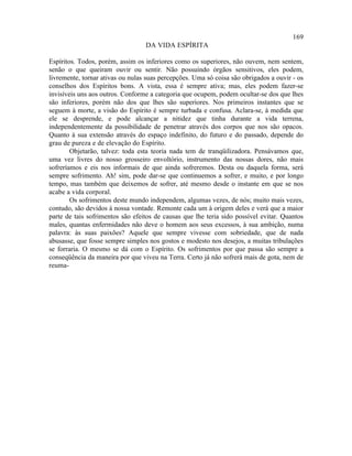 169
                                  DA VIDA ESPÍRITA

Espíritos. Todos, porém, assim os inferiores como os superiores, não ouvem, nem sentem,
senão o que queiram ouvir ou sentir. Não possuindo órgãos sensitivos, eles podem,
livremente, tornar ativas ou nulas suas percepções. Uma só coisa são obrigados a ouvir - os
conselhos dos Espíritos bons. A vista, essa é sempre ativa; mas, eles podem fazer-se
invisíveis uns aos outros. Conforme a categoria que ocupem, podem ocultar-se dos que lhes
são inferiores, porém não dos que lhes são superiores. Nos primeiros instantes que se
seguem à morte, a visão do Espírito é sempre turbada e confusa. Aclara-se, à medida que
ele se desprende, e pode alcançar a nitidez que tinha durante a vida terrena,
independentemente da possibilidade de penetrar através dos corpos que nos são opacos.
Quanto à sua extensão através do espaço indefinito, do futuro e do passado, depende do
grau de pureza e de elevação do Espírito.
        Objetarão, talvez: toda esta teoria nada tem de tranqüilizadora. Pensávamos que,
uma vez livres do nosso grosseiro envoltório, instrumento das nossas dores, não mais
sofreríamos e eis nos informais de que ainda sofreremos. Desta ou daquela forma, será
sempre sofrimento. Ah! sim, pode dar-se que continuemos a sofrer, e muito, e por longo
tempo, mas também que deixemos de sofrer, até mesmo desde o instante em que se nos
acabe a vida corporal.
        Os sofrimentos deste mundo independem, algumas vezes, de nós; muito mais vezes,
contudo, são devidos à nossa vontade. Remonte cada um à origem deles e verá que a maior
parte de tais sofrimentos são efeitos de causas que lhe teria sido possível evitar. Quantos
males, quantas enfermidades não deve o homem aos seus excessos, à sua ambição, numa
palavra: às suas paixões? Aquele que sempre vivesse com sobriedade, que de nada
abusasse, que fosse sempre simples nos gostos e modesto nos desejos, a muitas tribulações
se forraria. O mesmo se dá com o Espírito. Os sofrimentos por que passa são sempre a
conseqüência da maneira por que viveu na Terra. Certo já não sofrerá mais de gota, nem de
reuma-
 