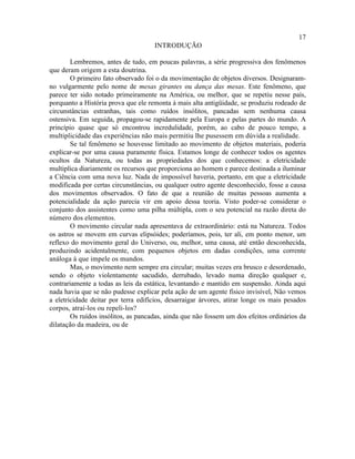 17
                                     INTRODUÇÃO

        Lembremos, antes de tudo, em poucas palavras, a série progressiva dos fenômenos
que deram origem a esta doutrina.
        O primeiro fato observado foi o da movimentação de objetos diversos. Designaram-
no vulgarmente pelo nome de mesas girantes ou dança das mesas. Este fenômeno, que
parece ter sido notado primeiramente na América, ou melhor, que se repetiu nesse país,
porquanto a História prova que ele remonta à mais alta antigüidade, se produziu rodeado de
circunstâncias estranhas, tais como ruídos insólitos, pancadas sem nenhuma causa
ostensiva. Em seguida, propagou-se rapidamente pela Europa e pelas partes do mundo. A
princípio quase que só encontrou incredulidade, porém, ao cabo de pouco tempo, a
multiplicidade das experiências não mais permitiu lhe pusessem em dúvida a realidade.
        Se tal fenômeno se houvesse limitado ao movimento de objetos materiais, poderia
explicar-se por uma causa puramente física. Estamos longe de conhecer todos os agentes
ocultos da Natureza, ou todas as propriedades dos que conhecemos: a eletricidade
multiplica diariamente os recursos que proporciona ao homem e parece destinada a iluminar
a Ciência com uma nova luz. Nada de impossível haveria, portanto, em que a eletricidade
modificada por certas circunstâncias, ou qualquer outro agente desconhecido, fosse a causa
dos movimentos observados. O fato de que a reunião de muitas pessoas aumenta a
potencialidade da ação parecia vir em apoio dessa teoria. Visto poder-se considerar o
conjunto dos assistentes como uma pilha múltipla, com o seu potencial na razão direta do
número dos elementos.
        O movimento circular nada apresentava de extraordinário: está na Natureza. Todos
os astros se movem em curvas elipsóides; poderíamos, pois, ter ali, em ponto menor, um
reflexo do movimento geral do Universo, ou, melhor, uma causa, até então desconhecida,
produzindo acidentalmente, com pequenos objetos em dadas condições, uma corrente
análoga à que impele os mundos.
        Mas, o movimento nem sempre era circular; muitas vezes era brusco e desordenado,
sendo o objeto violentamente sacudido, derrubado, levado numa direção qualquer e,
contrariamente a todas as leis da estática, levantando e mantido em suspensão. Ainda aqui
nada havia que se não pudesse explicar pela ação de um agente físico invisível, Não vemos
a eletricidade deitar por terra edifícios, desarraigar árvores, atirar longe os mais pesados
corpos, atraí-los ou repeli-los?
        Os ruídos insólitos, as pancadas, ainda que não fossem um dos efeitos ordinários da
dilatação da madeira, ou de
 