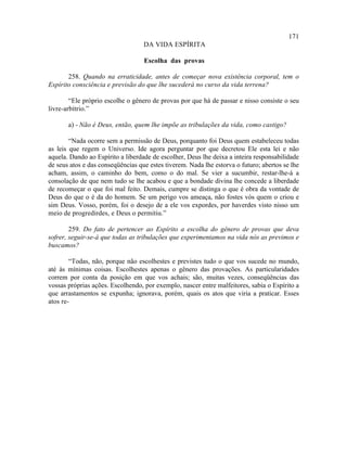 171
                                   DA VIDA ESPÍRITA

                                   Escolha das provas

       258. Quando na erraticidade, antes de começar nova existência corporal, tem o
Espírito consciência e previsão do que lhe sucederá no curso da vida terrena?

        “Ele próprio escolhe o gênero de provas por que há de passar e nisso consiste o seu
livre-arbítrio.”

       a) - Não é Deus, então, quem lhe impõe as tribulações da vida, como castigo?

        “Nada ocorre sem a permissão de Deus, porquanto foi Deus quem estabeleceu todas
as leis que regem o Universo. Ide agora perguntar por que decretou Ele esta lei e não
aquela. Dando ao Espírito a liberdade de escolher, Deus lhe deixa a inteira responsabilidade
de seus atos e das conseqüências que estes tiverem. Nada lhe estorva o futuro; abertos se lhe
acham, assim, o caminho do bem, como o do mal. Se vier a sucumbir, restar-lhe-á a
consolação de que nem tudo se lhe acabou e que a bondade divina lhe concede a liberdade
de recomeçar o que foi mal feito. Demais, cumpre se distinga o que é obra da vontade de
Deus do que o é da do homem. Se um perigo vos ameaça, não fostes vós quem o criou e
sim Deus. Vosso, porém, foi o desejo de a ele vos expordes, por haverdes visto nisso um
meio de progredirdes, e Deus o permitiu.”

        259. Do fato de pertencer ao Espírito a escolha do gênero de provas que deva
sofrer, seguir-se-á que todas as tribulações que experimentamos na vida nós as previmos e
buscamos?

        “Todas, não, porque não escolhestes e previstes tudo o que vos sucede no mundo,
até às mínimas coisas. Escolhestes apenas o gênero das provações. As particularidades
correm por conta da posição em que vos achais; são, muitas vezes, conseqüências das
vossas próprias ações. Escolhendo, por exemplo, nascer entre malfeitores, sabia o Espírito a
que arrastamentos se expunha; ignorava, porém, quais os atos que viria a praticar. Esses
atos re-
 