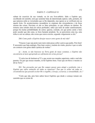 172
                               PARTE 2ª - CAPÍTULO VI

sultam do exercício da sua vontade, ou do seu livre-arbítrio. Sabe o Espírito que,
escolhendo tal caminho, terá que sustentar lutas de determinada espécie; sabe, portanto, de
que natureza serão as vicissitudes que se lhe depararão, mas ignora se se verificará este ou
aquele êxito. Os acontecimentos secundários se originam das circunstâncias e da força
mesma das coisas. Previstos só são os fatos principais, os que influem no destino. Se
tomares uma estrada cheia de sulcos profundos, sabes que terás de andar cautelosamente,
porque há muitas probabilidades de caíres; ignoras, contudo, em que ponto cairás e bem
pode suceder que não caias, se fores bastante prudente. Se, ao percorreres uma rua, uma
telha te cair na cabeça, não creias que estava escrito, segundo vulgarmente se diz.”

       260. Como pode o Espírito desejar nascer entre gente de má vida?

       “Forçoso é que seja posto num meio onde possa sofrer a prova que pediu. Pois bem!
É necessário que haja analogia. Para lutar contra o instinto do roubo, preciso é que se ache
em contacto com gente dada à prática de roubar.”

       a) - Assim, se não houvesse na Terra gente de maus costumes, o Espírito não
encontraria aí meio apropriado ao sofrimento de certas provas?

       “E seria isso de lastimar-se? É o que ocorre nos mundos superiores, onde o mal não
penetra. Eis por que nesses mundos, só há Espíritos bons. Fazei que em breve o mesmo se
dê na Terra.”

       261. Nas provações por que lhe cumpre passar para atingir a perfeição, tem o
Espírito que sofrer tentações de todas as naturezas? Tem que se achar em todas as
circunstâncias que possam excitar-lhe o orgulho, a inveja, a avareza, a sensualidade, etc.?

      “Certo que não, pois bem sabeis haver Espíritos que desde o começo tomam um
caminho que os exime de
 