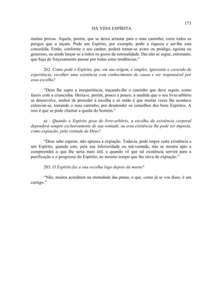 173
                                   DA VIDA ESPÍRITA

muitas provas. Aquele, porém, que se deixa arrastar para o mau caminho, corre todos os
perigos que o inçam. Pode um Espírito, por exemplo, pedir a riqueza e ser-lhe esta
concedida. Então, conforme o seu caráter, poderá tornar-se avaro ou pródigo, egoísta ou
generoso, ou ainda lançar-se a todos os gozos da sensualidade. Daí não se segue, entretanto,
que haja de forçosamente passar por todas estas tendências.”

       262. Como pode o Espírito, que, em sua origem, é simples, ignorante e carecido de
experiência, escolher uma existência com conhecimento de causa e ser responsável por
essa escolha?

        “Deus lhe supre a inexperiência, traçando-lhe o caminho que deve seguir, como
fazeis com a criancinha. Deixa-o, porém, pouco a pouco, à medida que o seu livre-arbítrio
se desenvolve, senhor de proceder à escolha e só então é que muitas vezes lhe acontece
extraviar-se, tomando o mau caminho, por desatender os conselhos dos bons Espíritos. A
isso é que se pode chamar a queda do homem.”

      a) - Quando o Espírito goza do livre-arbítrio, a escolha da existência corporal
dependerá sempre exclusivamente de sua vontade, ou essa existência lhe pode ser imposta,
como expiação, pela vontade de Deus?

       “Deus sabe esperar, não apressa a expiação. Todavia, pode impor certa existência a
um Espírito, quando este, pela sua inferioridade ou má-vontade, não se mostra apto a
compreender o que lhe seria mais útil, e quando vê que tal existência servirá para a
purificação e o progresso do Espírito, ao mesmo tempo que lhe sirva de expiação.”

       263. O Espírito faz a sua escolha logo depois da morte?

       “Não, muitos acreditam na eternidade das penas, o que, como já se vos disse, é um
castigo.”
 