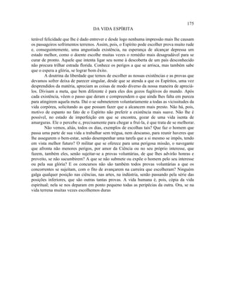175
                                  DA VIDA ESPÍRITA

terável felicidade que lhe é dado entrever e desde logo nenhuma impressão mais lhe causam
os passageiros sofrimentos terrenos. Assim, pois, o Espírito pode escolher prova muito rude
e, conseguintemente, uma angustiada existência, na esperança de alcançar depressa um
estado melhor, como o doente escolhe muitas vezes o remédio mais desagradável para se
curar de pronto. Aquele que intenta ligar seu nome à descoberta de um país desconhecido
não procura trilhar estrada florida. Conhece os perigos a que se arrisca, mas também sabe
que o espera a glória, se lograr bom êxito.
        A doutrina da liberdade que temos de escolher as nossas existências e as provas que
devamos sofrer deixa de parecer singular, desde que se atenda a que os Espíritos, uma vez
desprendidos da matéria, apreciam as coisas de modo diverso da nossa maneira de apreciá-
los. Divisam a meta, que bem diferente é para eles dos gozos fugitivos do mundo. Após
cada existência, vêem o passo que deram e compreendem o que ainda lhes falta em pureza
para atingirem aquela meta. Daí o se submeterem voluntariamente a todas as vicissitudes da
vida corpórea, solicitando as que possam fazer que a alcancem mais presto. Não há, pois,
motivo de espanto no fato de o Espírito não preferir a existência mais suave. Não lhe é
possível, no estado de imperfeição em que se encontra, gozar de uma vida isenta de
amarguras. Ele o percebe e, precisamente para chegar a fruí-la, é que trata de se melhorar.
        Não vemos, aliás, todos os dias, exemplos de escolhas tais? Que faz o homem que
passa uma parte de sua vida a trabalhar sem trégua, nem descanso, para reunir haveres que
lhe assegurem o bem-estar, senão desempenhar uma tarefa que a si mesmo se impôs, tendo
em vista melhor futuro? O militar que se oferece para uma perigosa missão, o navegante
que afronta não menores perigos, por amor da Ciência ou no seu próprio interesse, que
fazem, também eles, senão sujeitar-se a provas voluntárias, de que lhes advirão honras e
proveito, se não sucumbirem? A que se não submete ou expõe o homem pelo seu interesse
ou pela sua glória? E os concursos não são também todos provas voluntárias a que os
concorrentes se sujeitam, com o fito de avançarem na carreira que escolheram? Ninguém
galga qualquer posição nas ciências, nas artes, na indústria, senão passando pela série das
posições inferiores, que são outras tantas provas. A vida humana é, pois, cópia da vida
espiritual; nela se nos deparam em ponto pequeno todas as peripécias da outra. Ora, se na
vida terrena muitas vezes escolhemos duras
 
