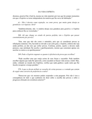 177
                                  DA VIDA ESPÍRITA

dizemos, possível lhe é fazê-la, mesmo na vida material, por isso que há sempre momentos
em que o Espírito se torna independente da matéria que lhe serve de habitação.”

      a) - Não é decerto como expiação, ou como prova, que muita gente deseja as
grandezas e as riquezas. Será?

       “Indubitavelmente, não. A matéria deseja essa grandeza para gozá-la e o Espírito
para conhecer-lhe as vicissitudes.”

       268. Até que chegue ao estado de pureza perfeita, tem o Espírito que passar
constantemente por provas?

        “Sim, mas que não são como o entendeis, pois que só considerais provas as
tribulações materiais. Ora, havendo-se elevado a um certo grau, o Espírito, embora não seja
ainda perfeito, já não tem que sofrer provas. Continua, porém, sujeito a deveres nada
penosos, cuja satisfação lhe auxilia o aperfeiçoamento, mesmo que consistam apenas em
auxiliar os outros a se aperfeiçoarem.”

       269. Pode o Espírito enganar-se quanto à eficiência da prova que escolheu?

        “Pode escolher uma que esteja acima de suas forças e sucumbir. Pode também
escolher alguma que nada lhe aproveite, como sucederá se buscar vida ociosa e inútil. Mas,
então, voltando ao mundo dos Espíritos, verifica que nada ganhou e pede outra que lhe
faculte recuperar o tempo perdido.”

       270. A que se devem atribuir as vocações de certas pessoas e a vontade que sentem
de seguir uma carreira de preferência a outra?

       “Parece-me que vós mesmos podeis responder a esta pergunta. Pois não é isso a
conseqüência de tudo o que acabamos de dizer sobre a escolha das provas e sobre o
progresso efetuado em existência anterior?”
 