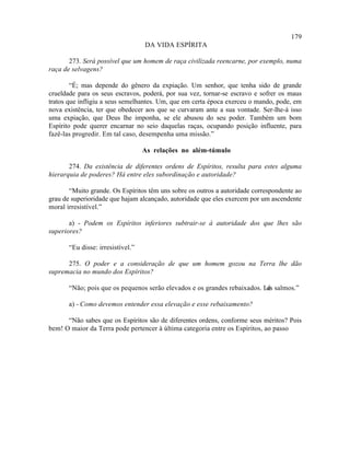 179
                                   DA VIDA ESPÍRITA

       273. Será possível que um homem de raça civilizada reencarne, por exemplo, numa
raça de selvagens?

        “É; mas depende do gênero da expiação. Um senhor, que tenha sido de grande
crueldade para os seus escravos, poderá, por sua vez, tornar-se escravo e sofrer os maus
tratos que infligiu a seus semelhantes. Um, que em certa época exerceu o mando, pode, em
nova existência, ter que obedecer aos que se curvaram ante a sua vontade. Ser-lhe-á isso
uma expiação, que Deus lhe imponha, se ele abusou do seu poder. Também um bom
Espírito pode querer encarnar no seio daquelas raças, ocupando posição influente, para
fazê-las progredir. Em tal caso, desempenha uma missão.”

                                   As relações no além-túmulo

       274. Da existência de diferentes ordens de Espíritos, resulta para estes alguma
hierarquia de poderes? Há entre eles subordinação e autoridade?

       “Muito grande. Os Espíritos têm uns sobre os outros a autoridade correspondente ao
grau de superioridade que hajam alcançado, autoridade que eles exercem por um ascendente
moral irresistível.”

       a) - Podem os Espíritos inferiores subtrair-se à autoridade dos que lhes são
superiores?

       “Eu disse: irresistível.”

      275. O poder e a consideração de que um homem gozou na Terra lhe dão
supremacia no mundo dos Espíritos?

       “Não; pois que os pequenos serão elevados e os grandes rebaixados. Lê salmos.”
                                                                           os

       a) - Como devemos entender essa elevação e esse rebaixamento?

      “Não sabes que os Espíritos são de diferentes ordens, conforme seus méritos? Pois
bem! O maior da Terra pode pertencer à última categoria entre os Espíritos, ao passo
 
